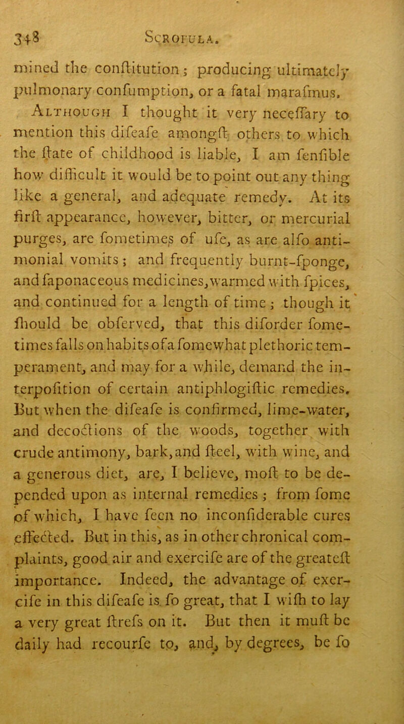 mined the confditution; producing ultimate!}' pulmonary confumption, or a fatal marafmus. Although I thought it very necchary to mention this difeafe amongld others to which the hate of childhood is liable, I am fenfible how difficult it would be to point out any thing like a general, and adequate remedy. At its fir 11 appearance, however, bitter, or mercurial purges, are fometime.s of ufe, as are alfo anti- monial vomits; and frequently burnt-fpongc, andfaponaceous medicines,warmed with fpices, and continued for a length of time ; though it fhould be obferved, that this diforder fome- times falls on habits ofa fomewhat plethoric tem- perament, and may for a while, demand the in- terpofition of certain antiphlogildic remedies. But when the difeafe is confirmed, lime-water, and decoddions of the woods, together with crude antimony, bark, and heel, with wine, and a generous diet, are, I believe, mold to be de- pended upon as internal remedies ; from fome pf which, I have fecn no inconfiderable cures .effedded. But in this, as in other chronical com- plaints, good air and exercife are of the greateld importance. Indeed, the advantage of exer- cife in this difeafe is fo great, that I wiffi to lay a very great Id refs on it. But then it mufd be daily had recourse to, and, by degrees, be fo