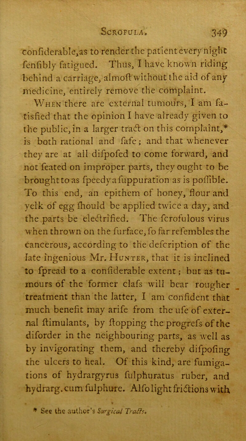 confiderabIe,as to render the patient every night fenfibly fatigued. Thus, I have known riding behind a carriage, almofl without the aid of any medicine, entirely remove the complaint. When there are external tumours, I am fa- tisfied that the opinion I have already given to the public, in a larger trad on this complaint/ is both rational and fafe ,• and that whenever they are at all difpofed to come forward, and not feated on improper parts, they ought to be brought to as fpeedyafuppuration as is poflible. To this end, an epithem of honey, flour and yelk of egg fhould be applied twice a day, and the parts be eledrified. The fcrofulous virus when thrown on the furface, fo far refembles the cancerous, according to the defcription of the late ingenious Mr. Hunter, that it is inclined to fpread to a conflderable extent; but as tu- mours of the former clafs will bear rougher treatment than the latter, I am confident that much benefit may arife from the ufe of exter- nal flimulants, by flopping the progrefs of the diforder in the neighbouring parts, as wrell as by invigorating them, and thereby difpofing the ulcers to heal. Of this kind, are fumiga- tions of hydrargyrus fulphuratus ruber, and hydrarg.cum fulphure. Alfolight fridions with * See the author’s Surgical Trails,