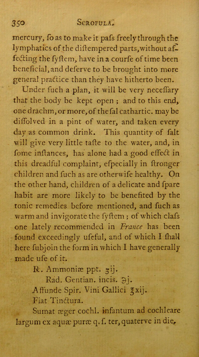 mercury, fo as to make it pafs freely through the lymphatics of the difiempered parts,without af- fecting the fyfiem, have in a courfe of time been beneficial, and deferve to be brought into more general practice than they have hitherto been. Under fuch a plan, it will be very necefiary that the body be kept open ; and to this end, one drachm, or more, of the fal cathartic, maybe difiolved in a pint of water, and taken every day as common drink. This quantity of fait will give very little tafie to the water, and, in fome infiances, has alone had a good effeCt in this dreadful complaint, efpecially in fironger children and fuch as are otherwife healthy. On the other hand, children of a delicate andfpare habit are more likely to be benefited by the tonic remedies before mentioned, and fuch as warm and invigorate the fyfiem ; of which clafs one lately recommended in France has been found exceedingly ufeful, and of which I (hall here fubjoin the form in which I have generally made ufe of it. R. Ammonias ppt. ~ij. Rad. Gentian, incis. 9j. Affunde Spir. Vini Gallici Jxij. Fiat TinCtura. Sumat ceger cochl. infantum ad cochleare largum ex aquae puraeq.f, ter,quaterve in die,.