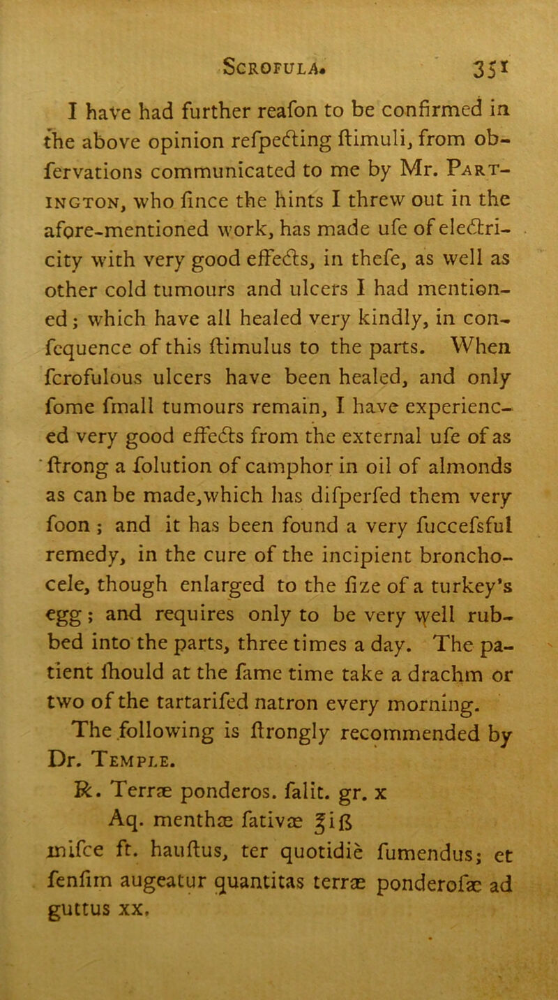 I have had further reafon to be confirmed in the above opinion refpedting ftimuli, from ob- fervations communicated to me by Mr. Part- ington, who lince the hints I threw out in the afore-mentioned work, has made ufe of eledtri- city with very good effects, in thefe, as well as other cold tumours and ulcers I had mention- ed ; which have all healed very kindly, in con- fcquence of this ftimulus to the parts. When fcrofulous ulcers have been healed, and only fome frnall tumours remain, I have experienc- ed very good effedts from the external ufe of as Prong a folution of camphor in oil of almonds as can be made,which has difperfed them very foon ; and it has been found a very fuccefsful remedy, in the cure of the incipient broncho- cele, though enlarged to the fize of a turkey’s egg; and requires only to be very vyeli rub- bed into the parts, three times a day. The pa- tient fhould at the fame time take a drachm or two of the tartarifed natron every morning. The following is ftrongly recommended by Dr. Tem PLE. R. Terne ponderos. falit. gr. x Aq. menthte fativae gift inifce ft. hauftus, ter quotidie fumendusj et fenfim augeatur quantitas terras ponderofie ad guttus xx.