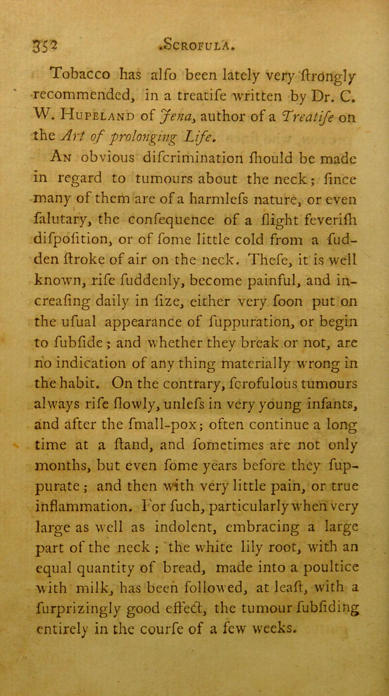 Tobacco has alfo been lately very (trongly recommended, in a treatife written by Dr. C. W. Hupeland of Jena> author of a Treatife on the Art of 'prolonging Tife. An obvious difcrimination fhould be made in regard to tumours about the neck; lince many of them are of a harmlefs nature, or even falutary, the confequence of a flight feverifh difpofition, or of fome little cold from a fud- den ftroke of air on the neck. Thefe, it is well known, rife Suddenly, become painful, and in- creafing daily in lize, either very foon put on the ufual appearance of fiippuration, or begin to fublide; and whether they break or not, are no indication of any thing materially wrong in the habit. On the contrary, fcrofulous tumours always rife (lowly, unlefs in very young infants, and after the fmall-pox; often continue a long time at a (land, and fometimes are not only months, but even fome years before they fup- purate ; and then with very little pain, or true inflammation. For fuch, particularly when very large as well as indolent, embracing a large part of the neck ; the white lily root, with an equal quantity of bread, made into a poultice with milk, has been followed, at lead, with a furprizingly good effect, the tumour fubfiding entirely in the courfe of a few weeks.
