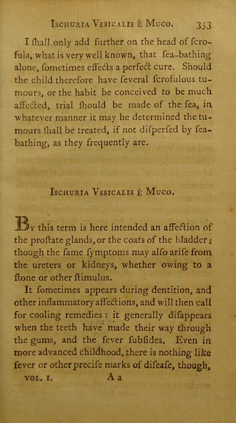 I (hall -only add further on the head of fcro- fula, what is very well known, that fea-bathing alone, fometimes effects a perfect cure. Should the child therefore have feveral fcrofulous tu- mours, or the habit be conceived to be much affected, trial fhould be made of the fea, in whatever manner it may be determined the tu- mours fliall be treated, if not difperfed by fea- bathing, as they frequently arc. Ischuria Vesicalis e Muco. JBv this term is here intended an affeCtion of the pr-oftate glands, or the coats of the bladder; though the fame fymptoms may alfo arife from the ureters or kidneys, whether owing to a ftone or other ftimulus. It fometimes appears during dentition, and other inflammatory affections, and will then call for cooling remedies : it generally difappears when the teeth have' made their way through the gums, and the fever fubfides. Even in more advanced childhood, there is nothing like fever or otherprecife marks of difeafe, though* vol. r. A a
