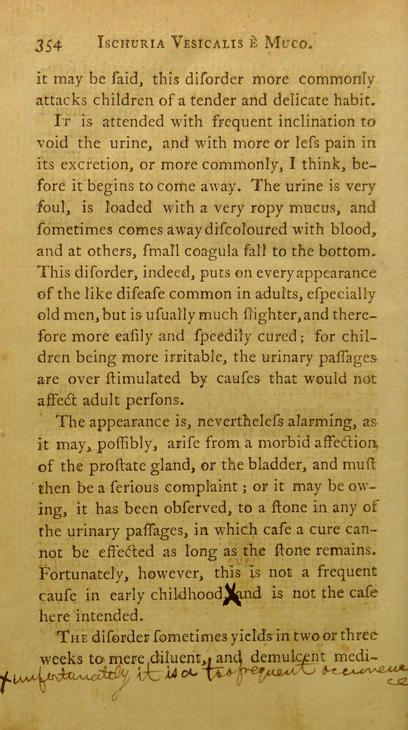 it may be faid, this diforder more commonly attacks children of a tender and delicate habit. It is attended with frequent inclination to void the urine, and with more or lefs pain in its excretion, or more commonly, I think, be- fore it begins to come away. The urine is very foul, is loaded with a very ropy mucus, and fometimes comes awaydifcoloured with blood, and at others, ffnall coagula fall to the bottom. This diforder, indeed, puts on every appearance of the like difeafe common in adults, efpeeially old men, but is ufually much (lighter, and there- fore more eafily and fpeedily cured; for chil- dren being more irritable, the urinary paflages are over ftimulated by caufes that would not affedt adult perfons. The appearance is, neverthelefs alarming, as it may, pofhbly, arife from a morbid affection of the proftate gland, or the bladder, and mud then be a ferious complaint; or it may be ow- ing, it has been obferved, to a (lone in any of the urinary paffages, in which cafe a cure can- not be effected as long as the done remains. Fortunately, however, this is not a frequent caufe in early childhood^tnd is not the cafe here intended. The diforder fometimes yields in two or three weeks to mere .diluent,* and demulcent medi- £