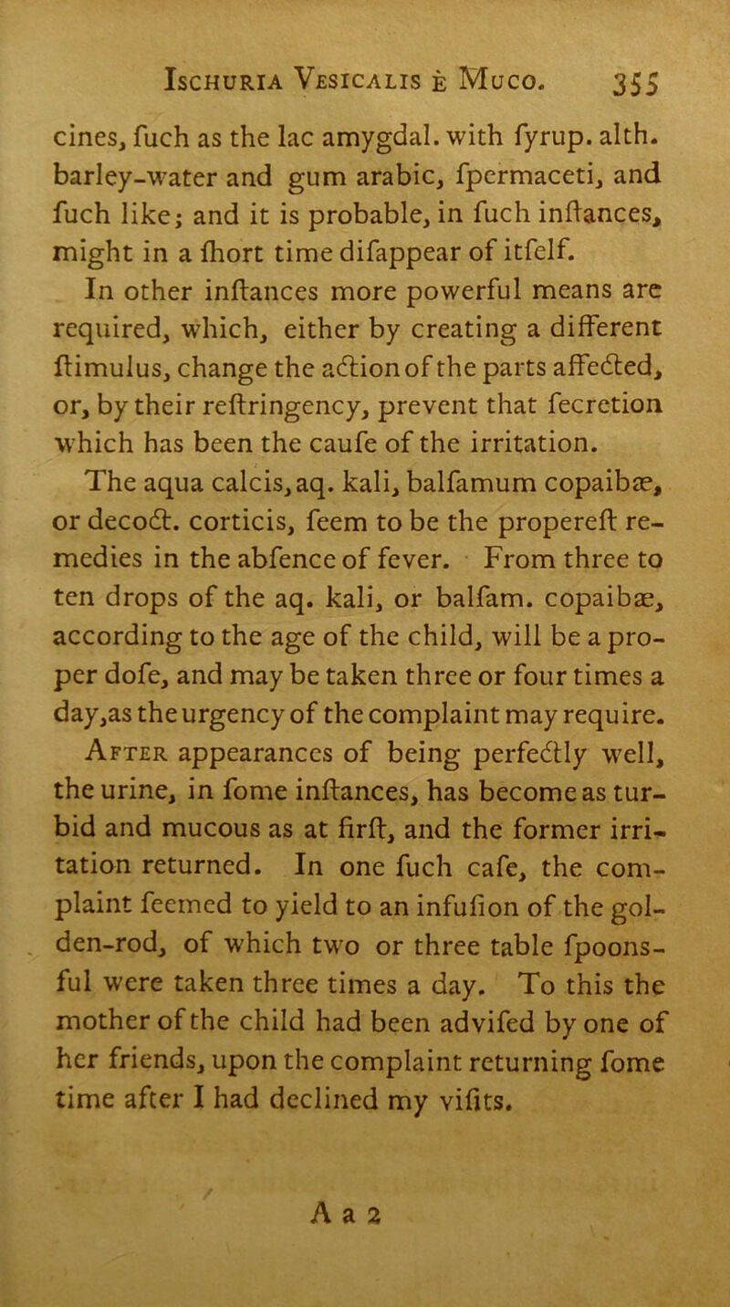 cines, fuch as the lac amygdal. with fyrup. alth. barley-water and gum arabic, fpermaceti, and fuch like; and it is probable, in fuch inftances, might in a fhort time difappear of itfelf. In other inftances more powerful means are required, which, either by creating a different ftimulus, change the abtionof the parts affedted, or, by their reftringency, prevent that fecretion which has been the caufe of the irritation. The aqua calcis,aq. kali, balfamum copaiba?, or decodt. corticis, feem to be the properefl re- medies in the abfence of fever. From three to ten drops of the aq. kali, or balfam. copaibae, according to the age of the child, will be a pro- per dofe, and may be taken three or four times a day,as the urgency of the complaint may require. After appearances of being perfectly well, the urine, in fome inftances, has become as tur- bid and mucous as at firft, and the former irri- tation returned. In one fuch cafe, the com- plaint feemed to yield to an infufion of the gol- den-rod, of which two or three table fpoons- ful were taken three times a day. To this the mother of the child had been advifed by one of her friends, upon the complaint returning fome time after I had declined my vifits.
