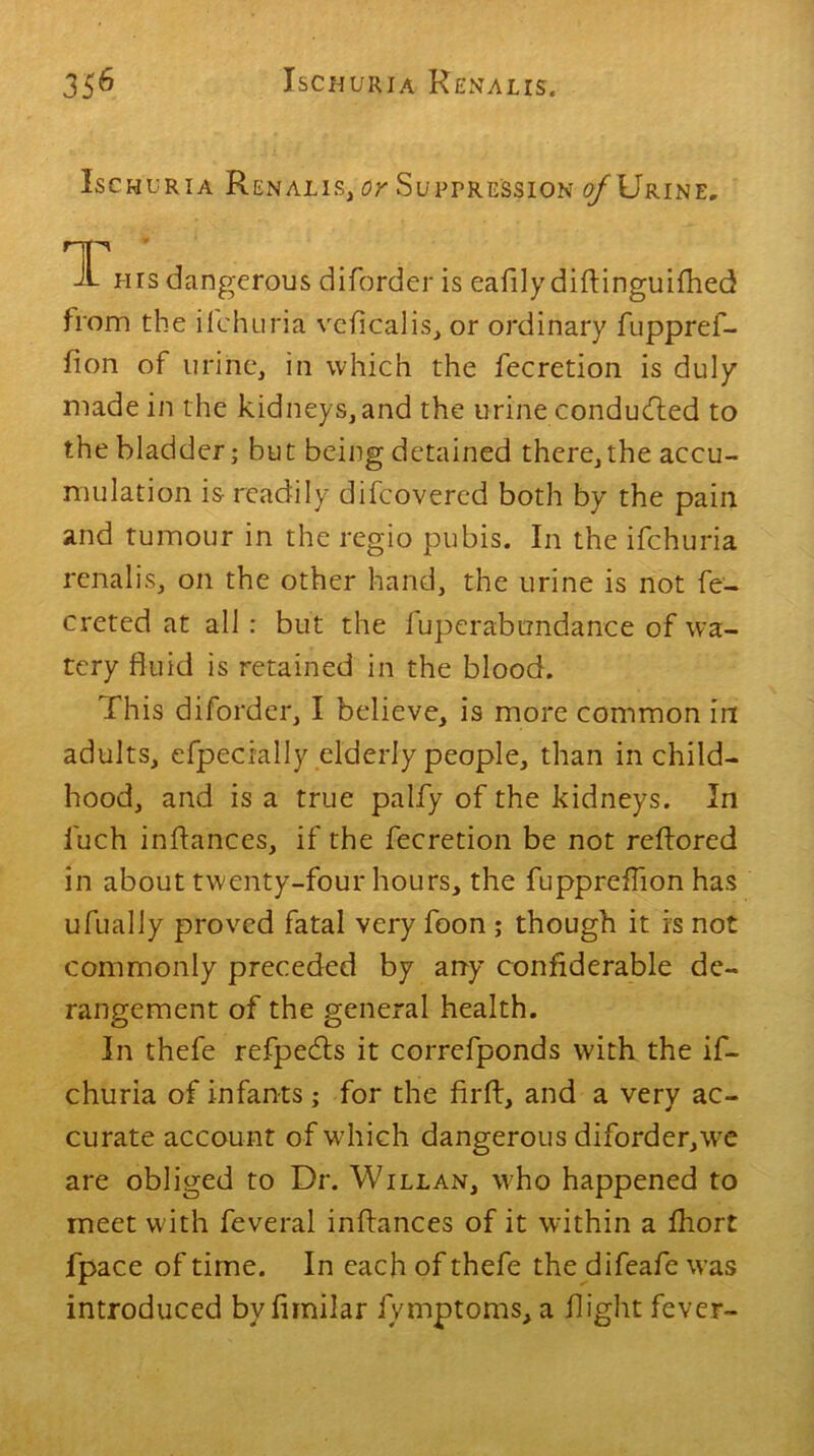 Ischuria Renalis, or Suppression o/Urine. T Lirs dangerous diforder is eafily diflinguifhed from the ifehuria veficalis, or ordinary fuppref- fion of urine, in which the fecretion is duly made in the kidneys,and the urine conducted to the bladder; bu t being detained there, the accu- mulation is- readily difeovered both by the pain and tumour in the regio pubis. In the ifehuria renalis, on the other hand, the urine is not fe- creted at all: but the fuperabundance of wa- tery fluid is retained in the blood. This diforder, I believe, is more common in adults, efpecially elderly people, than in child- hood, and is a true palfy of the kidneys. In fuch inflances, if the fecretion be not reflored in about twenty-four hours, the fuppreffion has ufually proved fatal very foon ; though it is not commonly preceded by any confiderable de- rangement of the general health. In thefe refpedls it correfponds with the if- ehuria of infants; for the firft, and a very ac- curate account of which dangerous diforder,we are obliged to Dr. Willan, who happened to meet with feveral inflances of it within a fhort fpace of time. In each of thefe the difeafe was introduced by fimilar fymptoms, a flight fever-