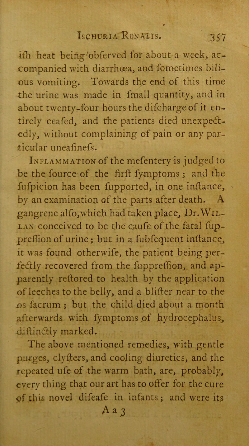 ifh heat being'obferved for about a week, ac- companied with diarrhoea, and fometimes bili- ous vomiting. Towards the end of this time the urine was made in fmall quantity, and in about twenty-four hours the difehargeof it en- tirely ceafed, and the patients died unexpect- edly, without complaining of pain or any par- ticular uneafinefs. Inflammation of the mefent-ery is judged to be the fource of the firft fymptoms ; and the fufpicion has been fupported, in one inliance, by an examination of the parts after death. A gangrene alfo,which had taken place, Dr.WiL- lan conceived to be the caufe of the fatal fup- prefhonof urine; but in a fubfequent inftance, it was found otherwife, the patient being per- fectly recovered from the fuppreflion, and ap- parently reftored to health by the application of leeches to the belly, and a blifter near to the os facrum ; but the child died about a month afterwards with fymptoms .of hydrocephalus, .diftinCbly marked. The above mentioned remedies, with gentle purges, clyfters, and cooling diuretics, and the repeated ufe of the warm bath, are, probably, every thing that our art has to offer for the cure of this novel difeafe in infants; and were its