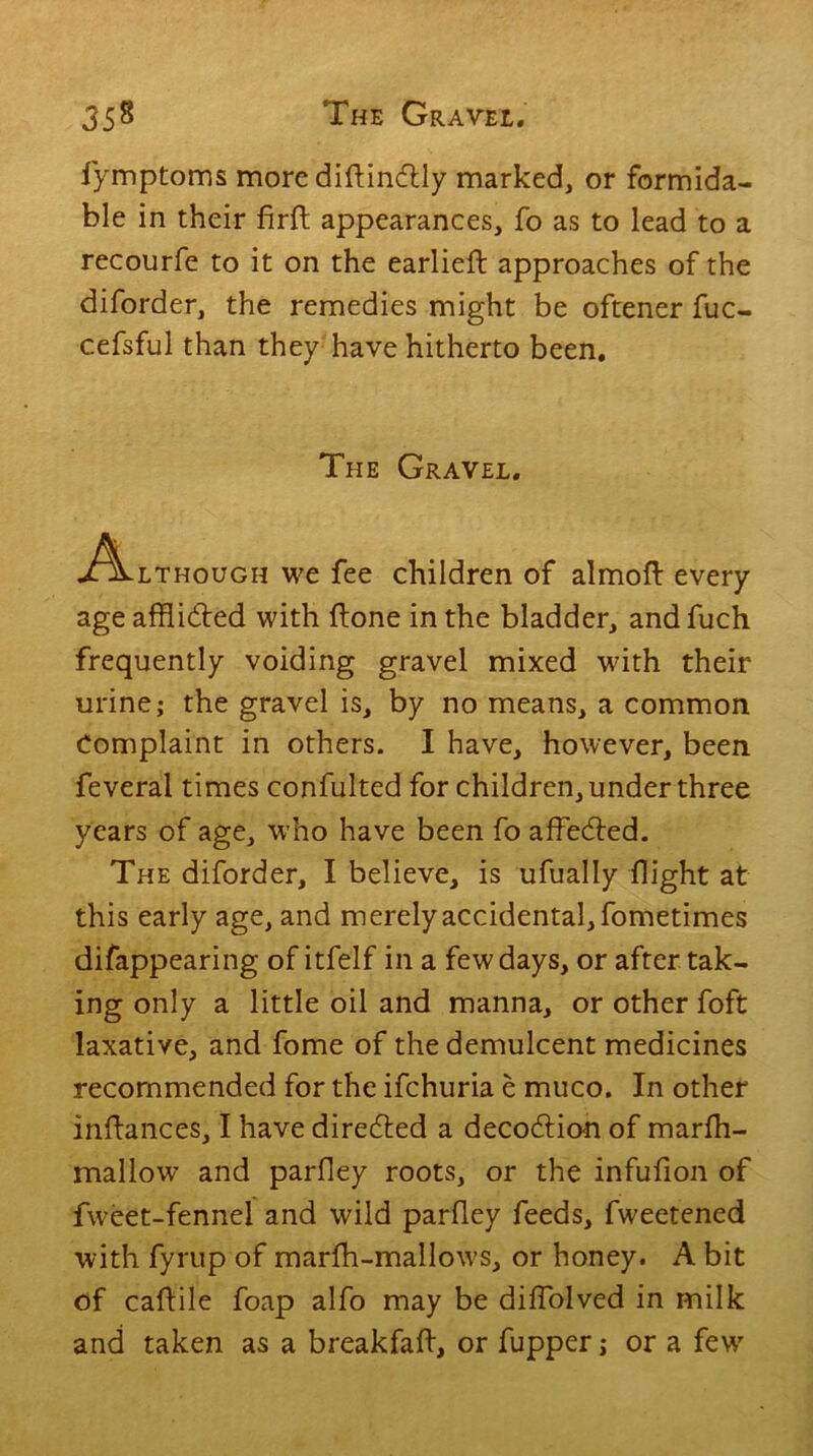 fymptoms more diftindtly marked, or formida- ble in their firft appearances, fo as to lead to a recourfe to it on the earlieft approaches of the diforder, the remedies might be oftener fuc- cefsful than they have hitherto been. The Gravel. .Although we fee children of almoft every age afflicted with (tone in the bladder, and fuch frequently voiding gravel mixed with their urine; the gravel is, by no means, a common Complaint in others. I have, however, been feveral times confulted for children, under three years of age, who have been fo affeCted. The diforder, I believe, is ufually flight at this early age, and merely accidental, fometimes difappearing of itfelf in a few days, or after tak- ing only a little oil and manna, or other foft laxative, and fome of the demulcent medicines recommended for the ifchuria e muco. In other indances, I have directed a decoCtion of marffl- mallow and parfley roots, or the infufion of fweet-fennel and wild parfley feeds, fweetened with fyrup of marfh-mallows, or honey. A bit of caftile foap alfo may be dilfolved in milk and taken as a breakfafl, or fupper; or a few