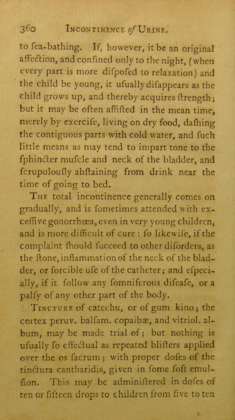 3^o Incontinence o/*Urine. to fea-bathing. If, however, it be an original affedtion, and confined only to the night, (when every part is more difpofed to relaxation) and the child be young, it ufually difappears as the child grows up, and thereby acquires ftrength; but it may be often affifted in the mean time, merely by exercife, living on dry food, dafhing the contiguous parts with cold water, and fuch little means as may tend to impart tone to the fphimffer mufcle and neck of the bladder, and fcrupuloufly abflaming from drink near the time of going to bed. The total incontinence generally comes on gradually, and is fometimes attended with ex- ceflivegonorrhoea, even in very young children, and is more difficult of cure : fo likewife, if the complaint fhould fucceed to other diforders, as the ftone, inflammation of the neck of the blad- der, or forcible ufe of the catheter; and efpeci- ally, if it follow any fomniferous difeafe, or a palfy of any other part of the body. Tincture of catechu, or of gum kino; the cortex peruv. balfam. copaibce, and vitriol, al- bum, may be made trial of; but nothing is ufually fo effectual as repeated blitters applied over the os facrum ; with proper dofes of the tindlura cantharidis, given in fome foft emul- ffon. This may be adminiftered in dofes of ten or fifteen drops to children from five to ten