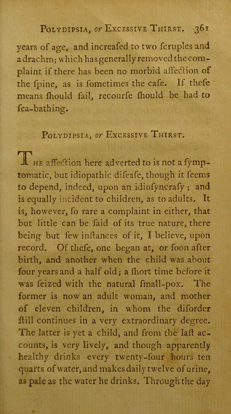 years of age, and increafed to two fcruples and a drachm; which has generally removed the com- plaint if there has been no morbid ahedlion of the fpine, as is fometimes the cafe. If thefe means fhould fail, recourfe fhould be had to fea-bathing. Polydipsia, or Excessive Thirst. The affection here adverted to is not a fymp- tomatic, but idiopathic difeafe, though it feems to depend, indeed, upon an idiofyncrafy ; and is equally incident to children, as to adults. It is, however, fo rare a complaint in either, that but little can be faid of its true nature, there being but few infiances of it, I believe, upon record. Of thefe, one began at, or foon after birth, and another when the child was about four years and a half old; a fhort time before it was feized with the natural fmall-pox. The former is now an adult woman, and mother of eleven children, in whom the diforder Hill continues in a very extraordinary degree. The latter is yet a child, and from the laft ac- counts, is very lively, and though apparently healthy drinks every twenty-four hours ten quarts of water, and makes daily twelve of urine, as pale as the water he drinks. Through the day