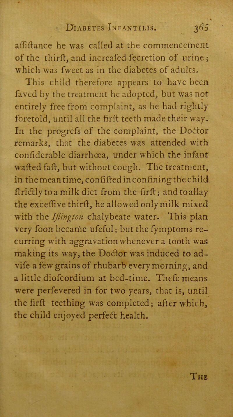 afliftance he was called at the commencement of the third, and increafed fecretion of urine; which was fweet as in the diabetes of adults. This child therefore appears to have been faved by the treatment he adopted, but was not entirely free from complaint, as he had rightly foretold, until all the fir ft teeth made their way. In the progrefs of the complaint, the Dodlor remarks, that the diabetes was attended with confiderable diarrhoea, under which the infant wafted faft, but without cough. The treatment, in the meantime, con lifted in confining the child ftricftly to a milk diet from the firftj andtoallay the exceftive third, he allowed only milk mixed with the IJlington chalybeate water. This plan very foon became ufeful; but the fymptoms re- curring v7ith aggravation w'henever a tooth was making its way, the Do&or was induced to ad- vife a few grains of rhubarb every morning, and a little diofcordium at bed-time. Thcfe means were perfevered in for tw’o years, that is, until the firft teething w7as completed; after w^hich, the child enjoyed perfect health. The
