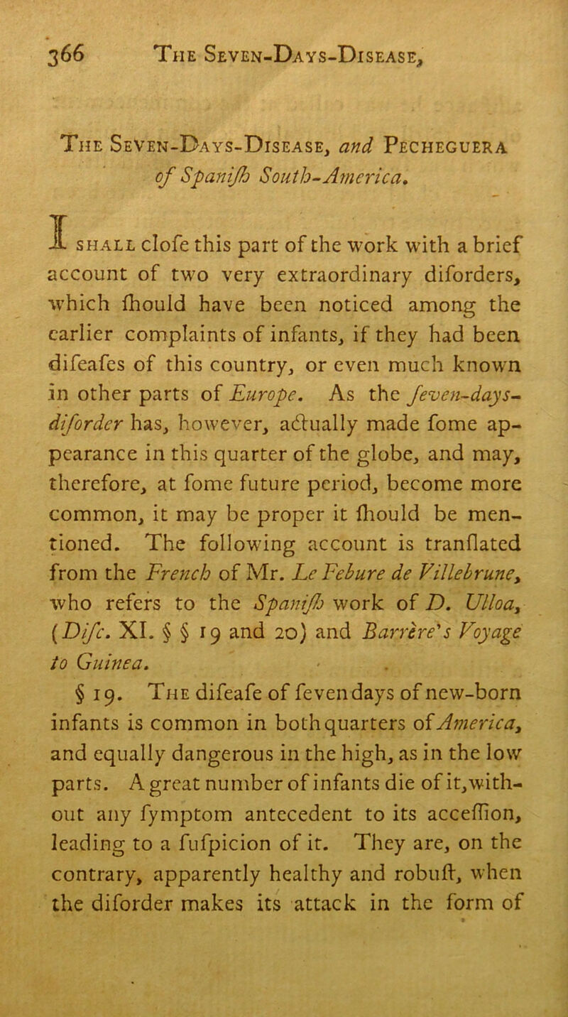 The SeVen-Days-Disease, and Pecheguera of Spani/h South-America, it shall clofe this part of the work with a brief account of two very extraordinary diforders, which fhould have been noticed among the earlier complaints of infants, if they had been difeafes of this country, or even much known in other parts of Europe. As the feven-days- difordcr has, however, actually made fome ap- pearance in this quarter of the globe, and may, therefore, at fome future period, become more common, it may be proper it fhould be men- tioned. The following account is tranflated from the French of Mr. LcFehure de Villebrune, who refers to the Spaniflo work of D. Ulloa, [Fife. XI. § § 19 and 20) and Barrire's Voyage to Guinea. § 19. The difeafe of feven days of new-born infants is common in both quarters of America, and equally dangerous in the high, as in the low parts. A great number of infants die of it,with- out any fymptom antecedent to its acceflion, leading to a fufpicion of it. They are, on the contrary, apparently healthy and robuft, when the diforder makes its attack in the form of