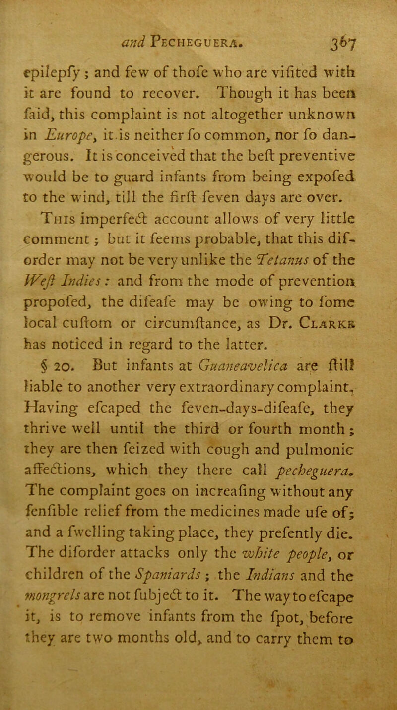 epilepfy ; and few of thofe who are vilited with it are found to recover. Though it has been faid, this complaint is not altogether unknown in Europe, it.is neither fo common, nor fo dan- gerous. It is conceived that the belt preventive would be to guard infants from being expofed, to the wind, till the fir ft feven days are over. This imperfect account allows of very little comment; but it feems probable, that this dif- order may not be very unlike the Eetanus of the IVeft Indies: and from the mode of prevention propofed, the difeafe may be owing to fome local cuftorn or circumftance, as Dr. Clarks has noticed in regard to the latter. § 20. But infants at Guaneavelica are ftil! liable to another very extraordinary complaint. Having efcaped the feven-days-difeafe, they thrive well until the third or fourth month; they are then feized with cough and pulmonic affections, which they there call pecheguera. The complaint goes on increaling without any fenfible relief from the medicines made ufe of; and a fwelling taking place, they prefently die. The diforder attacks only the white people, or children of the Spaniards ; the Indians and the mongrels are not fubje<5t to it. The way toefcape it, is to remove infants from the fpot, before they are two months old, and to carry them to