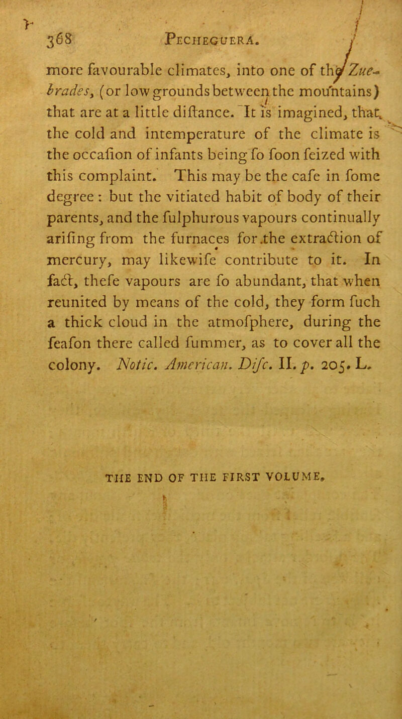 i 368 PecheguerA. / more favourable climates, into one of thyZue~ brades, (or low grounds between the mountains) that are at a little diftance. It is imagined, that, the cold and intemperature of the climate is the occalion of infants being fo foon feized with this complaint. This may be the cafe in fome degree : but the vitiated habit of body of their parents, and the fulphurous vapours continually arifing from the furnaces for .the extraction of mercury, may likewife contribute to it. In fact, thefe vapours are fo abundant, that when reunited by means of the cold, they form fuch a thick cloud in the atmofphere, during the feafon there called fummer, as to coverall the colony. Notic. American. Difc. II. p. 205. L. THE END OF THE FIRST VOLUME,