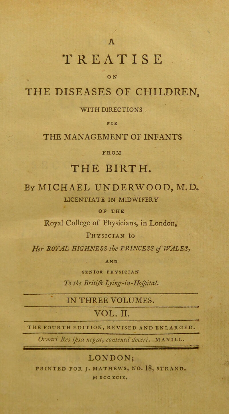 A T REATIS E , OK THE DISEASES OF CHILDREN, WITH DIRECTIONS roR THE MANAGEMENT OF INFANTS FROM THE BIRTH. By MICHAEL UNDERWOOD, M.D. LICENTIATE IN MIDWIFERY OF THE Royal College of Physicians, in London, Physician to Her ROYAL HIGHNESS the PRINCESS ofWALESy AND SENIOR PHYSICIAN To the Britijh Ly‘ing-in-HoJJiital. IN THREE VOLUMES. VOL. II. THE FOURTH EDITION, REVISED AND ENLARGED. Ornari Res ijisa negat, contentddoceri. manill. LONDON; PRINTED FOR J. MATHEWS, NO. 18, STRAND.