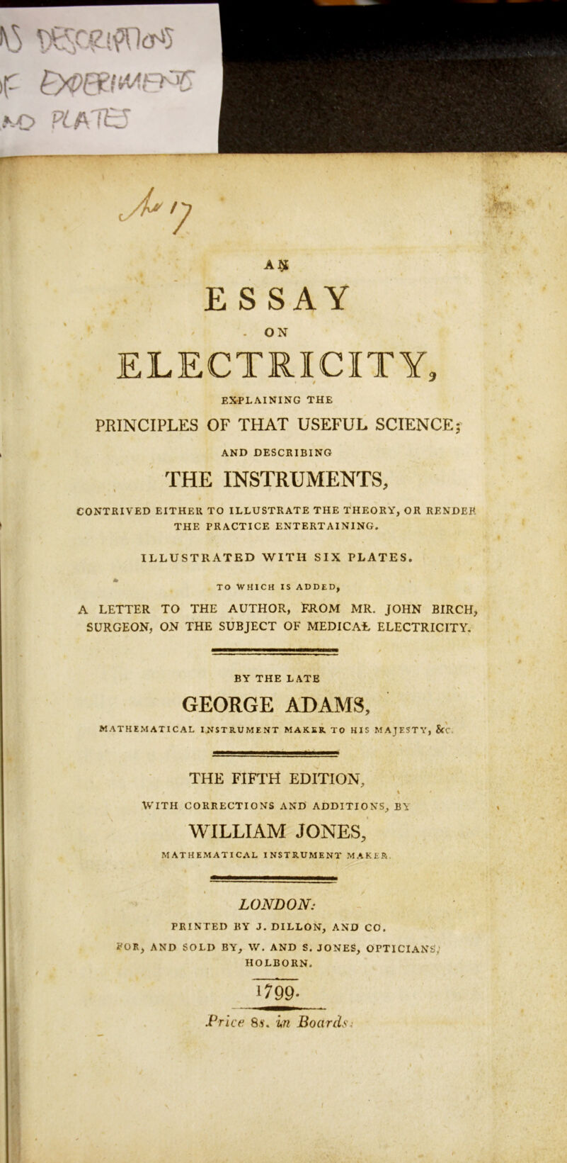 A^^ ESSAY . ON ELECTRICITY, / ^ ' EXPLAINING THE PRINCIPLES OF THAT USEFUL SCIENCE5 » AND DESCRIBING THE INSTRUMENTS, CONTRIVED EITHER TO ILLUSTRATE THE THEORY, OR RENDER \ THE PRACTICE ENTERTAINING. ILLUSTRATED WITH SIX PLATES, * TO WHICH IS ADDED, A LETTER TO THE AUTHOR, FROM MR. JOHN BIRCH SURGEON, ON THE SUBJECT OF MEDICAL ELECTRICITY, BY THE LATE GEORGE ADAMS, MATHE.MATICAL INSTRUMENT MAKER TO HIS MAJESTY, &'c. THE fifth edition, WITH CORRECTIONS AND ADDITIONS, BY WILLIAM JONES, MATHEMATICAL INSTRUMENT MAKER, LONDON: PRINTED BY J. DILLON, AND CO. POR, AND SOLD BY, W. AND S. JONES, OPTICIANS,> HOLBORN. 1799- JPrice 8.i‘. in Boards:
