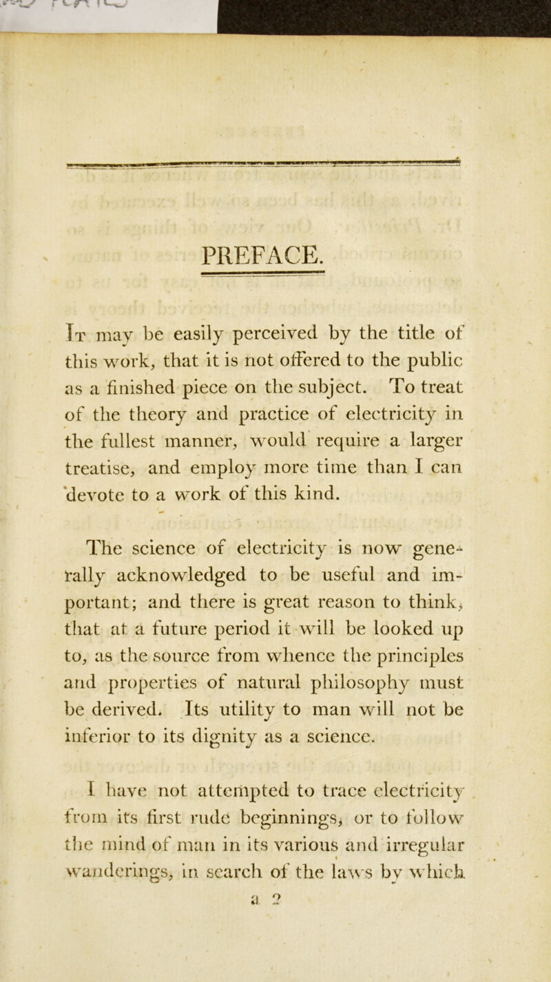 PREFACE. It may be easily pereeived by the title of this work, that it is not olfered to the public as a finished piece on the subject. To treat of the theory and practice of electricity in the fullest manner, would require a larger treatise, and employ more time than I can 'devote to a wmrk of this kind. '90 The science of electricity is now gene- rally acknowledged to be useful and im» portant; and there is great reason to think that at a future period it-will be looked up to, as the source from whence the principles and properties of natural philosophy must be derived. Its utility to man \vill not be inferior to its dignity as a science. I haye not attempted to trace electricity from its first rude beginnings^ or to follow the mind of man in its yarious and irregular wanderings, in search of the la^vs by which