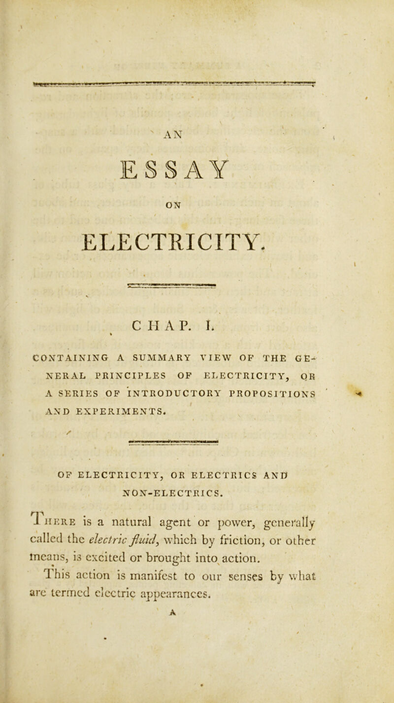 (  AN ESSAY ON ELECTRICITY. C H A P. I. % CONTAINING A SUMMARY VIEW OF THE GE-' NERAL PRINCIPLES OF ELECTRICITY, QR A SERIES OF INTRODUCTORY PROPOSITIONS ' AND EXPERIMENTS. , I * V '' I OF ELECTRICITY, OR ELECTRICS AND NON-ELECTRICS. J HERE is a natural agent or power, generally called the electric fluids which by friction, or other means, is excited or brought into action. 1 his action is manifest to our senses by what are termed electric appearances. A