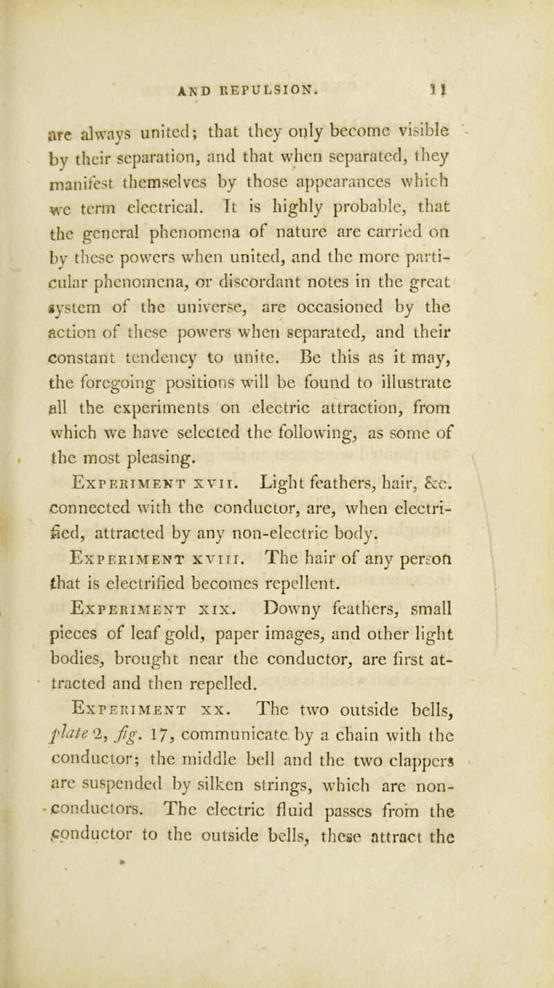 AND REPULSION. u are always united; that they only become visible by their separation, and that when separated, they manitest themselves by those appearances which we term electrical. Tt is highly probable, that the general phenomena of nature are carried on by these powers when united, and the more parti- cular phenomena, or discordant notes in the great system of the universe, are occasioned by the action of these powers when separated, and their constant tendency to unite. Be this as it may, the foregoing positions will be found to illustrate all the experiments on .electric attraction, from which we have selected the following, as some of the most pleasing. Experiment xvii. Light feathers, hair, &c. connected with the conductor, are, when electri- fied, attracted by any non-electric body. Experiment xviii. The hair of any person that is electrified becomes repellent. Experiment xix. Downy feathers, small pieces of leaf gold, paper images, and other light bodies, brought near the conductor, are first at- tracted and then repelled. Exper iMENT XX. The two outside bells, fig, 17, communicate, by a chain with the conductor; the middle bell and the two clappers are suspended by silken strings, which are non- - conductors. The electric fluid passes from the .conductor to the outside bells, these attract the