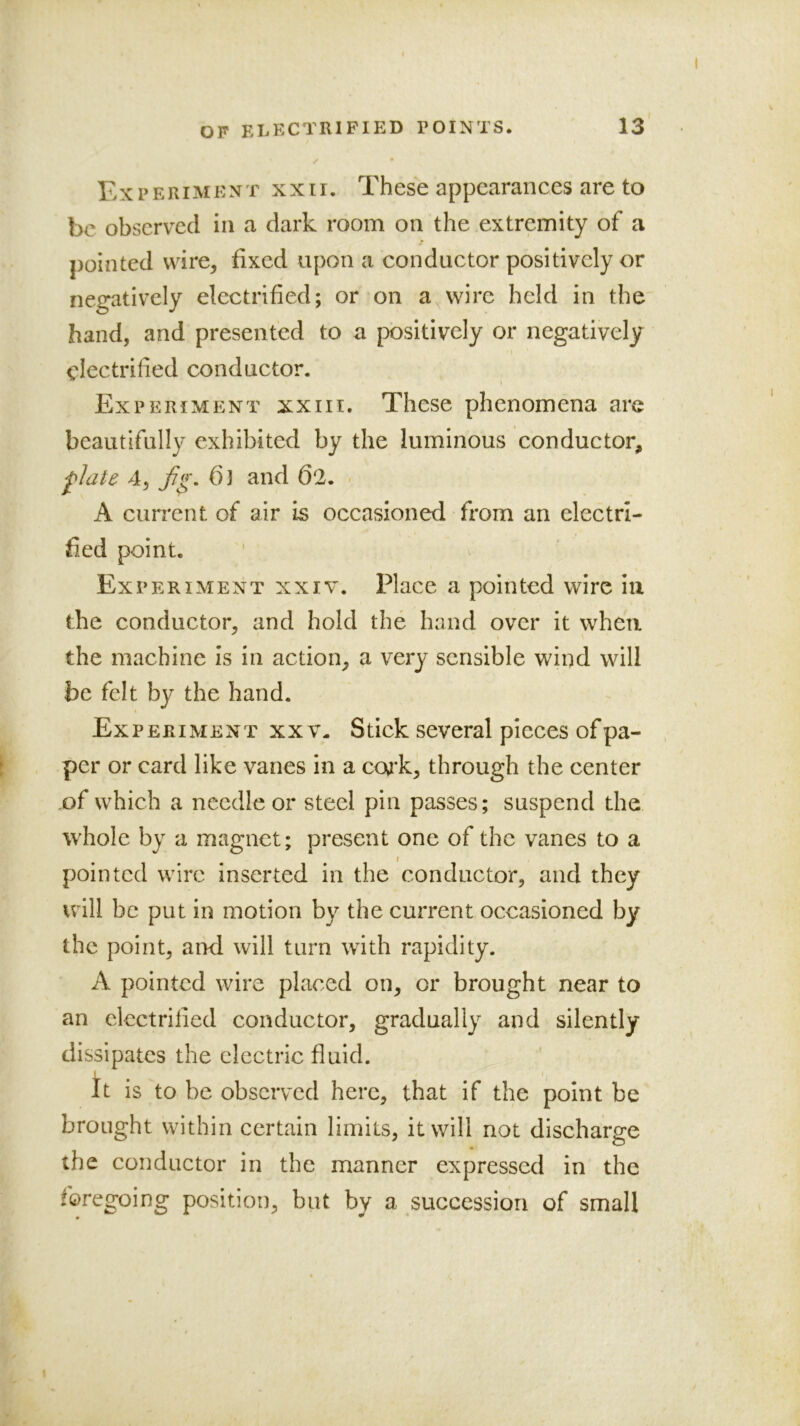 Experiment xxii. These appearances are to be observed in a dark room on the extremity of a pointed wire, fixed upon a conductor positively or negatively electrified; or on a wire held in the hand, and presented to a positively or negatively electrified conductor. Experiment xxiii. These phenomena are beautifully exhibited by the luminous conductor, j'late 4, ()3 and 62. A current of air is occasioned from an electri- fied point. Experiment xxiv. Place a pointed wire in the conductor, and hold the hand over it when the machine is in action, a very sensible wind will be felt by the hand. Experiment xx v. Stick several pieces of pa- per or card like vanes in a coj’k, through the center .of which a needle or steel pin passes; suspend the whole by a magnet; present one of the vanes to a pointed wire inserted in the conductor, and they will be put in motion by the current occasioned by the point, and will turn with rapidity. A pointed wire placed on, or brought near to an electrified conductor, gradually and silently dissipates the electric fluid. I It is to be observed here, that if the point be brought within certain limits, it will not discharge the conductor in the manner expressed in the foregoing position, but by a succession of small