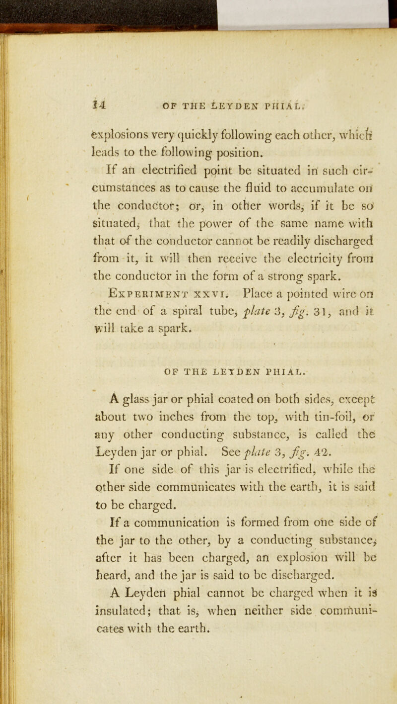 Explosions very quickly following each otheiq whic/i leads to the following position. If an electrified point be situated in such cir- cumstances as to cause the fluid to accumulate oif the conductor; or, in other words,- if it be sii situated,* that the power of the same name with that of the conductor cannot be readily discharged from'it, it will then receive the electricity from the conductor in the form of a strong^ spark. Experiment xxvi. Place a pointed wire on the end of a spiral tube, flute 3, Jig. 31, and it will take a spark. OF THE LEYDEN PHIAL. A glass jar or phial coated on both sides, except about two inches from the top, with tin-foil, of any other conducting substance, is called the Leyden jar or phial. StQ flaie 3, fg. 4‘2. If one side of this jar is electrified, while the other side communicates with the earth, it is said to be charged. If a communication is formed from one side of the jar to the other, by a conducting substance^ after it has been charged, an explosion will be heard, and the jar is said to be discliarged. A Leyden phial cannot be charged when it is insulated; that is^ when neither side comriiuni- cates with the earth.