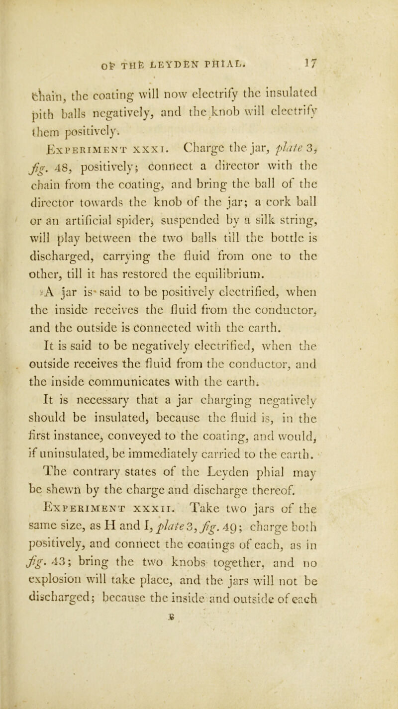 I thain^ the coating will now electrify the Insulated pith balls negatively^ and the knob will electrify them positively* Experiment xxxi. Charge the jai% plate 3j f(T, 48, positively; connect a director with the chain from the coating, and bring the ball of the director towards the knob of the iar; a cork ball or an artificial spider^ suspended by a silk string, will play between the two balls till the bottle is discharged, carrying the fluid from one to the other, till it has restored the equilibrium. vA jar is'said to be positively electrified, when the inside receives the fluid from the conductor^ and the outside is connected with the earth. It is said to be negatively electrified, when the , outside receives the fluid from the conductor, and the inside communicates with the earth* It is necessary that a jar charging negatively should be insulated, because the fluid is, in the first instance, conveyed to the coating, and would, if uninsulated, be immediately carried to the earth.' The contrary states of the Leyden phial may be shewm by the charge and discharge thereof. Experiment xxxii. Take two jars of the same size, as H and I, plate 3, fg, 4p; charge both positively, and connect the coatings of each, as in j^V. 43; bring the two knobs- together, and no explosion will take place, and the jars will not be discharged; because the inside and outside of each