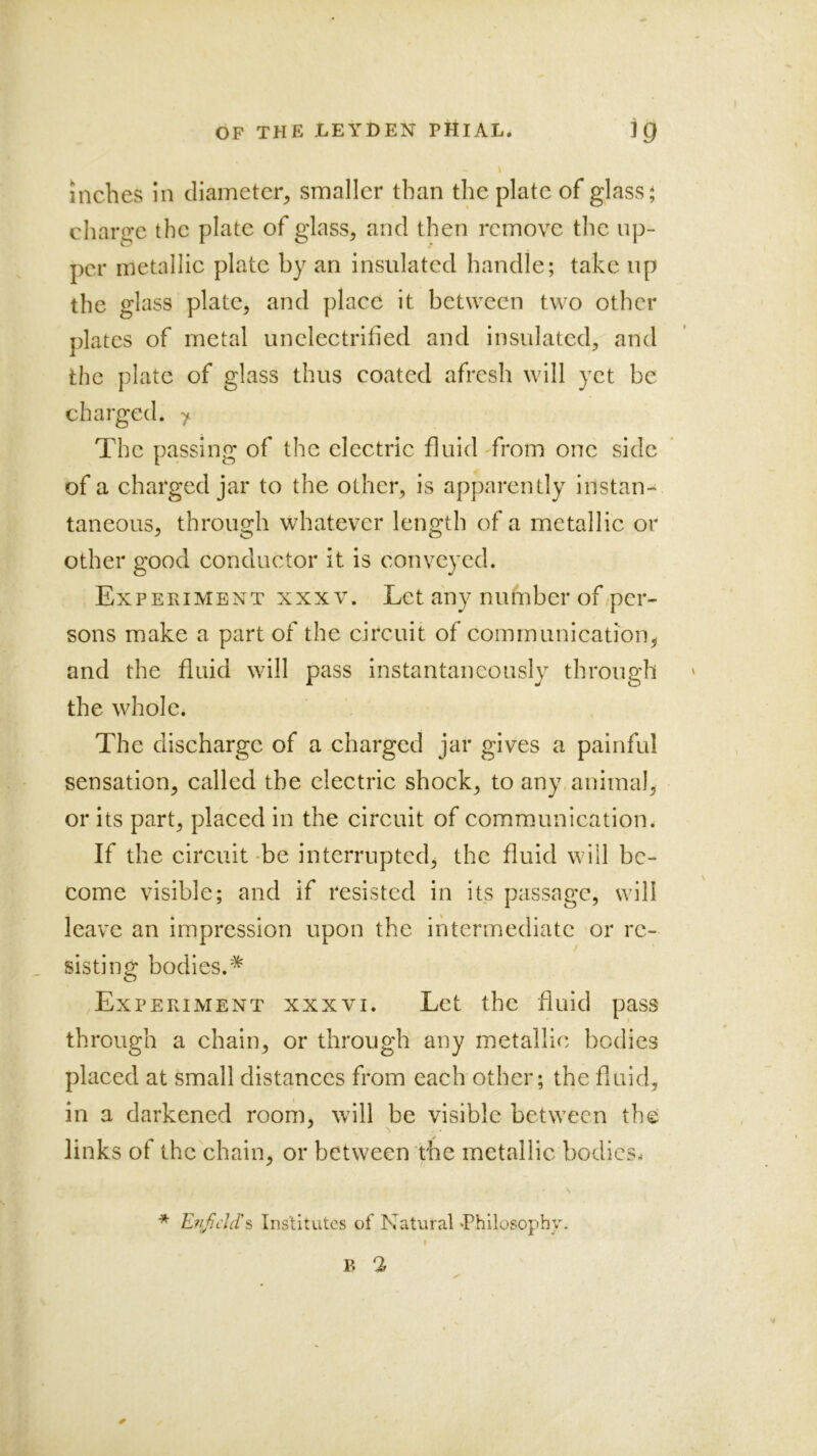 inches in diameter^ smaller than the plate of glass j charge the plate of glass, and then remove the up- per metallic plate by an insulated handle; take up the glass plate, and place it between two other plates of metal unclectrified and insulated, and the plate of glass thus coated afresh will yet be charged. > The passing of the electric fluid from one side of a charged jar to the other, is apparently instan- taneous, through whatever length of a metallic or other good conductor it is conveyed. Experiment xxxv. Let any number of per- sons make a part of the circuit of communication, and the fluid will pass instantaneously through the whole. The discharge of a charged jar gives a painful sensation, called the electric shock, to any. animal, or its part, placed in the circuit of communication. If the circuit'be interrupted, the fluid will be- come visible; and if resisted in its passage, will leave an impression upon the intermediate or re- sisting bodies.'^ Experiment xxxvi. Let the fluid pass through a chain, or through any metallic bodies placed at small distances from each other; the fluid, in a darkened room, will be visible between the links of the chain, or between the metallic bodies.- * EvJjeld's Institutes of Natural •Philosophy.