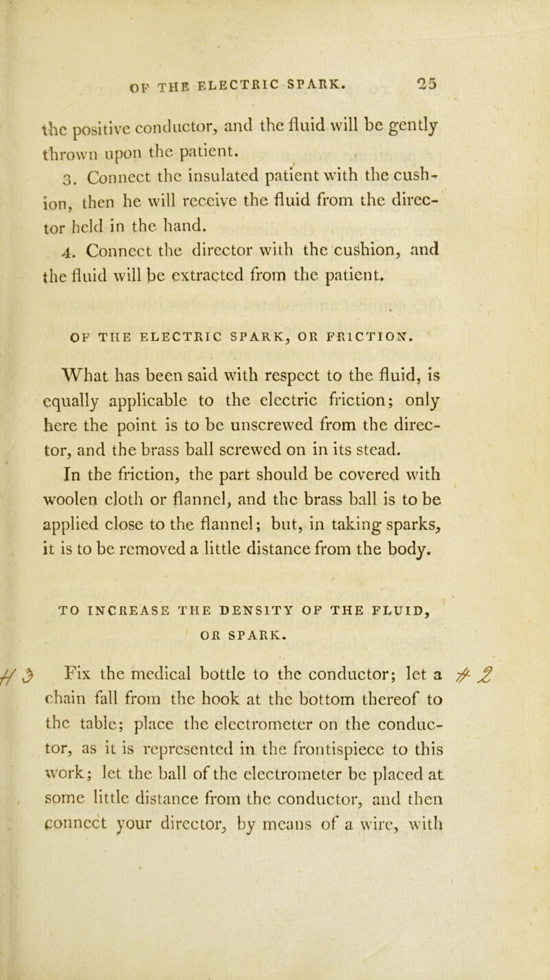 the positive conductor, and the fluid will be gently thrown upon the patient, 3. Connect the insulated patient with the cush- ion, then he will receive the fluid from the direc- tor held in the hand. 4. Connect the director with the cushion, and the fluid will be extracted from the patient. OF THE ELECTRIC SPARK, OR FRICTION. What has been said with respect to the fluid, is equally applicable to the electric friction; only here the point is to be unscrewed from the direc- tor, and the brass ball screwed on in its stead. In the friction, the part should be covered with woolen cloth or flannel, and the brass ball is to be applied close to the flannel; but, in taking sparks^ it is to be removed a little distance from the body. TO INCREASE THE DENSITY OF THE FLUID, ' OR SPARK. ^ ^ Fix the medical bottle to the conductor; let a 2 chain fall from the hook at the bottom thereof to the table; place the electrometer on the conduc- tor, as it is represented in the frontispiece to this work; let the ball of the electrometer be placed at some little distance from the conductor, and then connect your director, by means of a wire, with