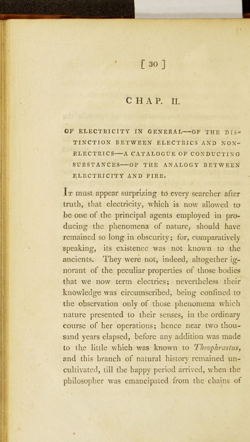 c H A P. II. /• I I OF ELECTRICITY IN GENERAL—^OF THE DIS-^ TINCTION BETWEEN ELECTRICS AND NON-' ELECTRICS A CATALOGUE OP CONDUCTING SUBSTANCES^—OP THE ANALOGY BETWEEN ELECTRICITY AND'FIRE* It must appear surprizing to every searcher after truth, that electricity, which is now allowed to be one of the principal agents employed in pro- ducing the phenomena of nature, should have remained so long in obscurity; for, comparatively speaking, its existence was not known to the ancients. They were not, indeed, altogether ig- norant of the peculiar properties of those bodies that we now term electrics; nevertheless their knowledge was circumscribed, being confined to the observation only of those phenomena which nature presented to their senses, in the ordinary course of her operations; hence near two thou- sand years elapsed, before any addition was made to the little which was known to Theophrastusy and this branch of natural historv remained un- cultivated, till the happy period arriv^ed, when the philosopher was emancipated from the chains of t