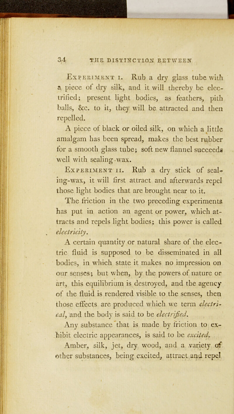 Experiment i. Rub a dry glass tube with a piece of dry silk, and it will thereby be elec- trified; present light bodies, as feathers, pith balls, &c. to it, they will be attracted and then repelled. A piece of black or oiled silk, on which a little amalgam has been spread, makes the best rubber for a smooth glass tube; soft new flannel succeeds well with sealing-\vax. Experiment ii. Rub a dry stick of seal- ing-wax, it will first attract and afterwards repel those light bodies that are brought near to it. The friction in the two preceding experiments, has put in action an agent or power, which at- tracts and repels light bodies; this power is called electricity, A certain quantity or natural share of the elec- tric fluid is supposed to be disseminated in all bodies, in which state it makes no impression on our senses; but when, by the powers of nature or art, this equilibrium is destroyed, and the agency of the fluid is rendered visible to the senses, then those effects are produced which we term electri- cal^ 'and the body is said to be electrified. Any substance That is made by friction to ex- hibit electric appearances, is said to be excited. Amber, silk, jet, dry wood, and a variety of other substances, being excited, attract and repel