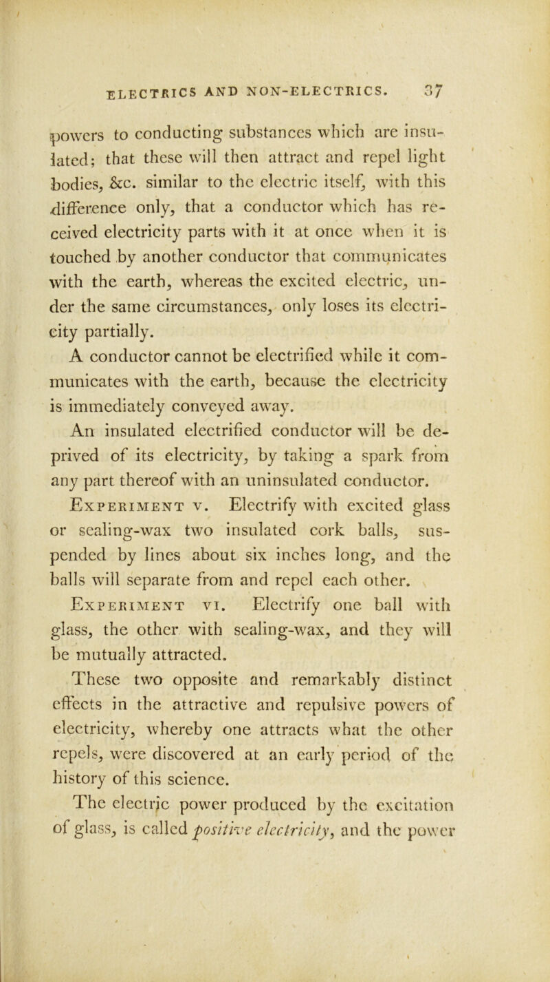 o •» i|)Owcrs to conducting substances which are insu- lated; that these wall then attract and repel light bodies^ See. similar to the electrie itself^ Avith this ^lifFerenee only, that a conductor which has re- ceived electricity parts with it at once when it is touched by another conductor that communicates with the earth, whereas the excited electric, un- der the same circumstances, only loses its electri- city partially. A conductor cannot be electrified w^hilc it com- municates with the earth, because the electricity is immediately conveyed aw^ay. An insulated electrified conductor will be de- prived of its electricity, by taking a spark from any part thereof wfith an uninsulated conductor. Experiment v. Electrify with excited glass or sealing-wax two insulated cork balls, sus- pended by lines about six inches long, and the balls will separate from and repel each other. ^ Experiment yj. Electrify one ball wdth glass, the other with sealing-w^ax, and they will be mutually attracted. These two opposite and remarkably distinct effects in the attractive and repulsive powders of electricity, whereby one attracts what the other repels, were discovered at an early period of the history of this science. The electric power produced by the excitation of glass, is called positive electricity^ and the power