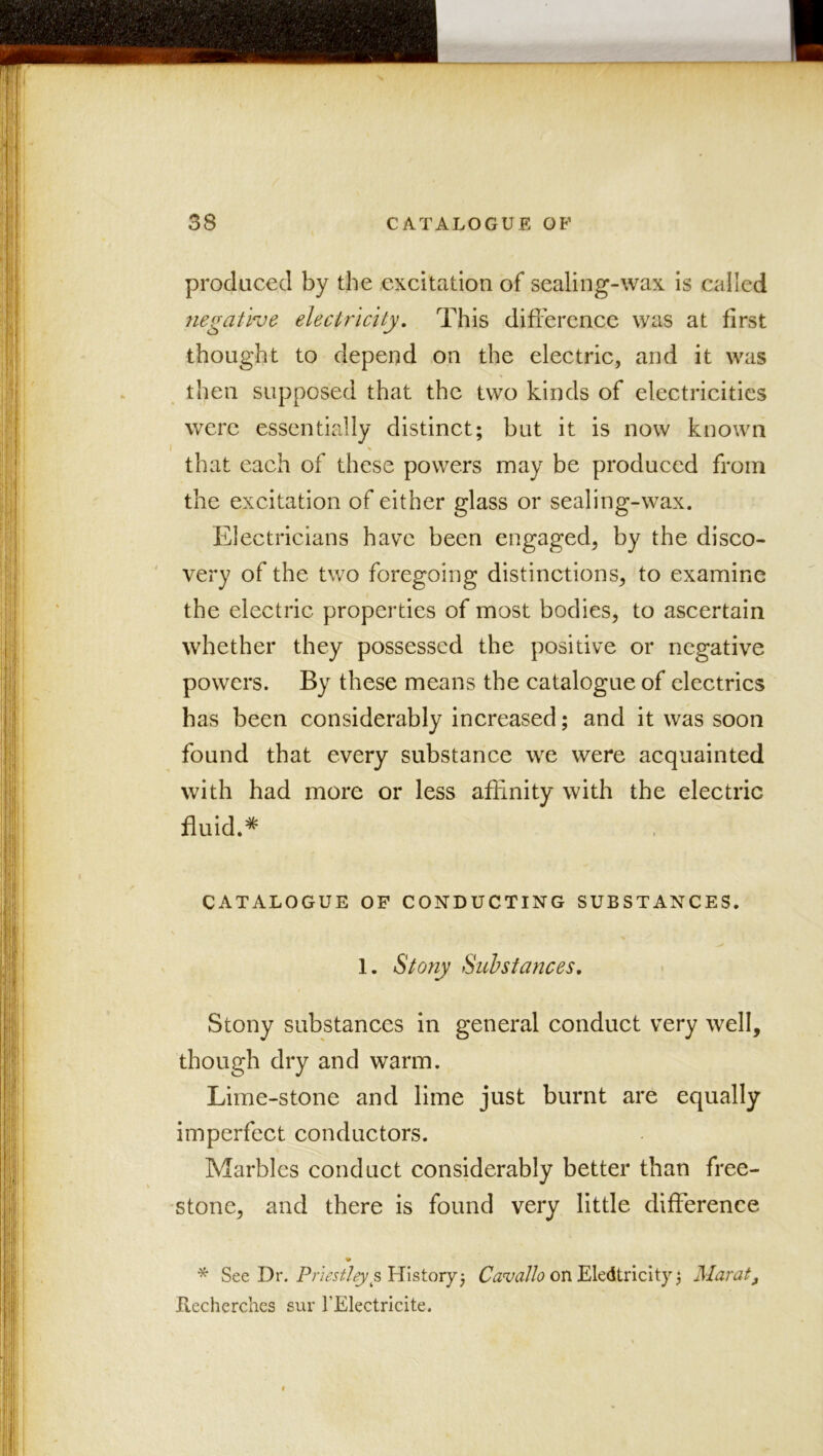 produced by the excitation of sealing-wax is called negative electricity. This difference was at first thought to depend on the electric, and it was then supposed that the two kinds of electricities were essentially distinct; but it is now known that each of these powers may be produced from the excitation of either glass or sealing-wax. Electricians have been engaged, by the disco- very of the two foregoing distinctions, to examine the electric properties of most bodies, to ascertain whether they possessed the positive or negative powers. By these means the catalogue of electrics has been considerably increased; and it was soon found that every substance we were acquainted with had more or less affinity with the eleetric fluid.^ CATALOGUE OF CONDUCTING SUBSTANCES. 1. Stony Sul stances. Stony substances in general conduet very well, though dry and warm. Lime-stone and lime just burnt are equally imperfect conductors. Marbles eonduct considerably better than free- stone, and there is found very little difference * See Dr. History; Cavallo , Maratj, Hecherchcs sur TElectricite.