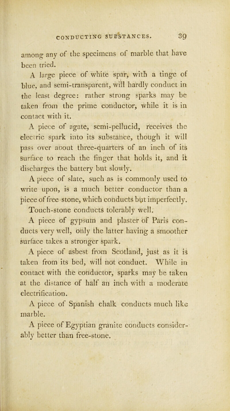 among any of the specimens of marble that have been tried. A large piece of white spar, with a tinge of blue, and semi-transparent, will hardly conduct in the least degree: rather strong sparks may be taken from the prime conductor, while it is in contact with it. A piece of agate, scmi-pellucid, receives the electric spark into its substance, tholigh it will pass over aoout three-quarters of an inch of its surface to reach the finger that holds it, and it discharges the battery but slowly. A piece of slate, such as is commonly used to write upon, is a much better conductor than a piece of free stone, which conducts bfit imperfectly. Touch-stone conducts tolerably well; A piece of gypsum and plaster of Paris con- ducts very well, only the latter having a smoother surface takes a stronger spark. A piece of asbest from Scotland, just as it is taken from its bed, will not conduct. While in contact with the conductor, sparks may be taken at the distance of half an inch with a moderate electrification. A piece of Spanish chalk conducts much like marble. A piece of Egyptian granite conducts consider- ably better than free-stone.