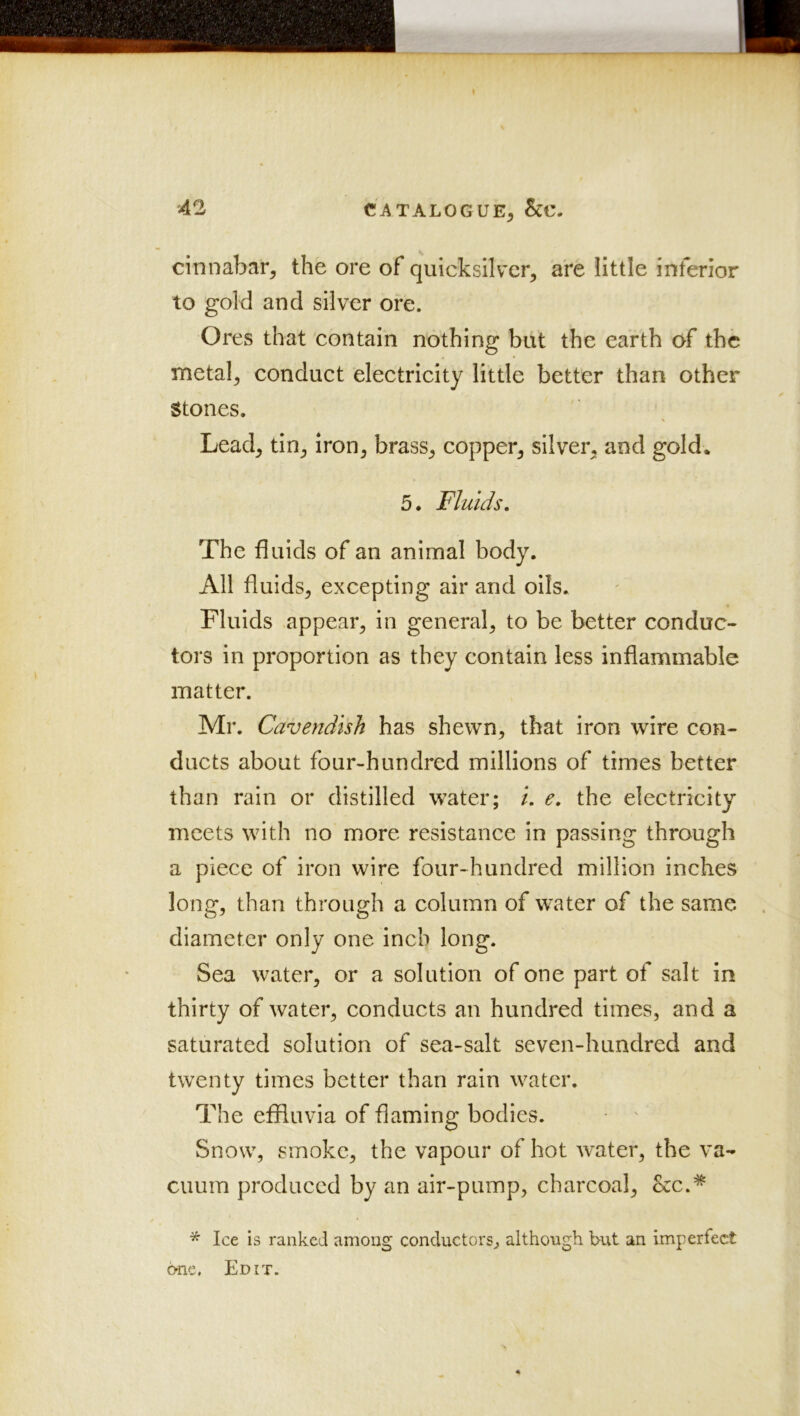 cinnabar, the ore of quicksilvxr, are little inferior to gold and silver ore. Ores that contain nothing but the earth of the metal, conduct electricity little better than other Stones. Lead, tin, iron, brass, copper, silver, and gold. 5. Fluids. The fluids of an animal body. All fluids, excepting air and oils. Fluids appear, in general, to be better conduc- tors in proportion as they contain less inflammable matter. Mr. Cavendish has shewn, that iron wire con- ducts about four-hundred millions of times better than rain or distilled water; /. e, the electricity meets with no more resistance in passing through a piece of iron wire four-hundred million inches long, than through a column of water of the same diameter only one inch long. Sea water, or a solution of one part of salt in thirty of water, conducts an hundred times, and a saturated solution of sea-salt seven-hundred and twenty times better than rain water. The effluvia of flaming bodies. Snow, smoke, the vapour of hot water, the va- cuum produced by an air-pump, charcoal, &c.* * Ice is ranked among conductors, although but an imperfect one. Edit.