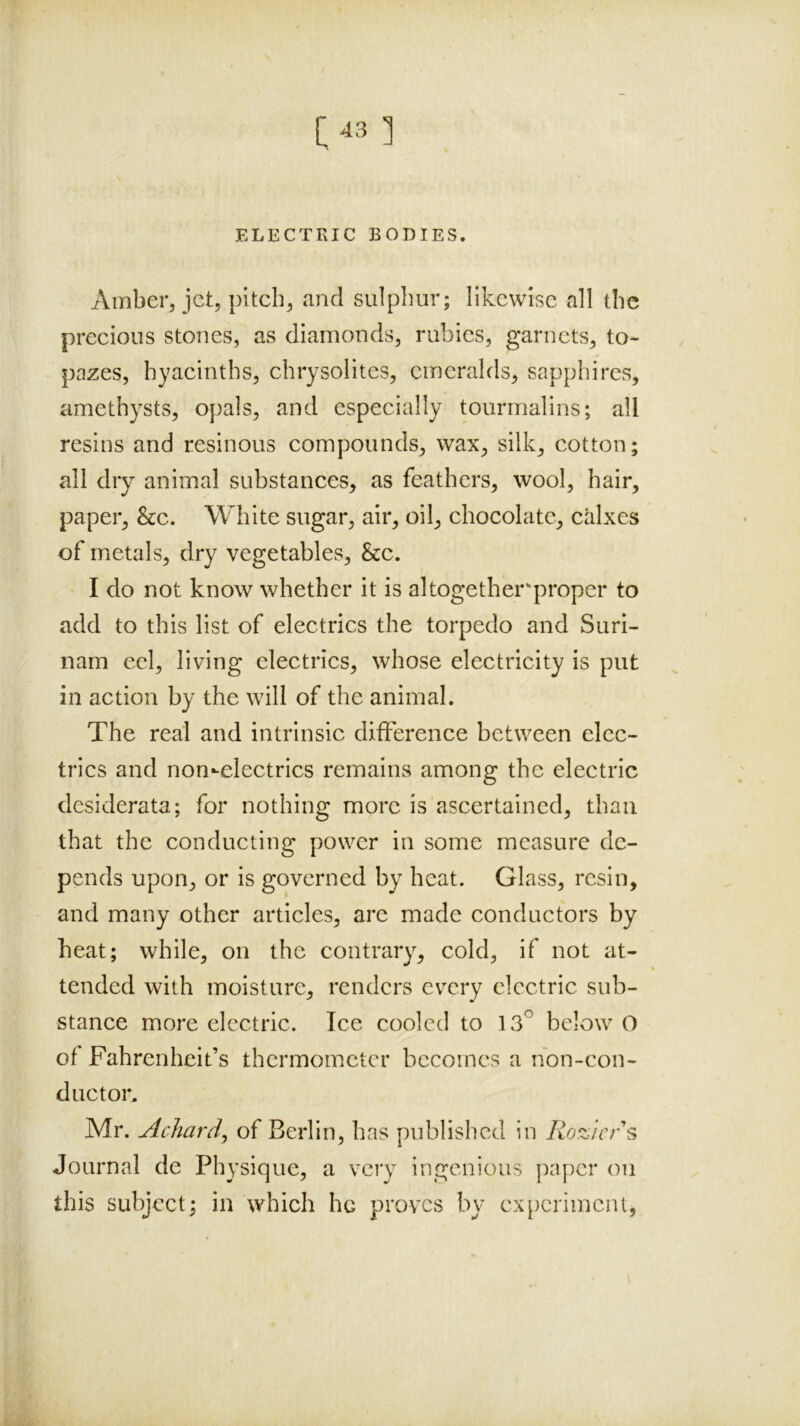 [43 1 ELECTRIC BODIES. Amber^ jet, pitch, and sulphur; likewise all the precious stones, as diamonds, rubies, garnets, to- pazes, hyacinths, chrysolites, emeralds, sapphires, amethysts, opals, and especially tourmalins; all resins and resinous compounds, wax, silk, cotton; all dry animal substances, as feathers, wool, hair, paper, &c. White sugar, air, oil, chocolate, calxcs of metals, dry vegetables. See. I do not know whether it is altogether'proper to add to this list of electrics the torpedo and Suri- nam eel, living electrics, whose electricity is put in action by the will of the animal. The real and intrinsic difference between elec- trics and non-electrics remains among the electric desiderata; for nothing more is ascertained, than that the conducting power in some measure de- pends upon, or is governed by heat. Glass, resin, and many other articles, are made conductors by heat; while, on the contrary, cold, if not at- tended with moisture, renders every electric sub- stance more electric. Ice cooled to 13^ below O of Fahrenheit’s thermometer becomes a nbn-con- ducton Mr. Achardy of Berlin, has published in Roziers Journal de Physique, a very ingenious ]xapcr on this subject; in which he proves by cxpcrimcni,