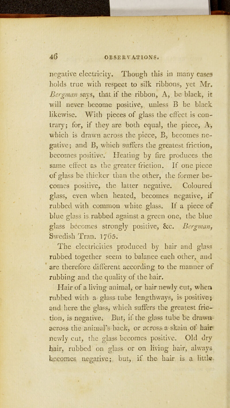 negative electricity. Though this in many cases holds trae with respect to silk ribbons, yet Mr. Bergman says, that if the ribbon. A, be black, it will never become positive, unless B be black likewise. With pieces of glass the effect is con- trary; for, if they are both equal, the piece. A, which is drawTt across the piece, B, becomes ne- gative; and B, which suffers the greatest friction, becomes positive. Heating by fire produces the same effect as the greater friction. If one piece of glass be thicker than the other, the former be- comes positive, the latter negative. Coloured glass, even when heated, becomes negative, if rubbed with common white glass. If a piece of blue glass is rubbed against a green one, the blue glass becomes strongly positive, &c. Bergman^ Swedish Tran. 1765. The electricities produced by hair and glass rubbed together seem to balance each other, and * are therefore different according to the manner of rubbing and the quality of the hair. Hair of a living animal, or hair newly cut, when rubbed with a glass tube lengthways, is positive; atid here the glass, which suffers the greatest fric- tion, is negative. But, if the glass tube be drawn across the animal’s back, or across a skain of hair newly cut, tlie glass becomes positive. Old dry hair, rubbed bn glass or on living hair, always Uecomes negative; but, if the hair is a little