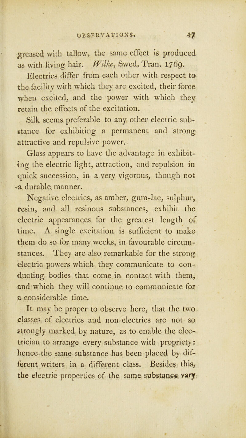 greased with tallow, the same effeet is produced as with living hair. Wilke^ Swed. Tran. 1769. Electrics differ from each other with respect to the facility with which they are excited, their foree when excited, and the power with which they retain the effects of the excitation. Silk seems preferable to any other electric sub- stance for exhibiting a permanent and 'strong attractive and repulsive power.. Glass appears to have the advantage in exhibit- ing the electric light, attraction, and repulsion in quick succession, in a very vigorous, though not va durable, manner. Negative electrics, as amber, gum-lac, sulphur, resin, and all resinous substances, exhibit the electric appearances for the greatest length of lime. A single excitation is sufficient to make them do so for many weeks, in favourable circum- stances. They are also remarkable for the strong electric powers which they communicate to con- ducting bodies that come in contact with them, and which they will continue to communicate for a considerable time. It may be proper to observe here, that the two classes of electrics and non-electrics are not so strongly marked by nature, as to enable the elec- trician to arrange every substance with propriety: hence.the same substance has been placed by dif- ferent writers in a different class. Besides this> the electric properties of the same, substance, vary-