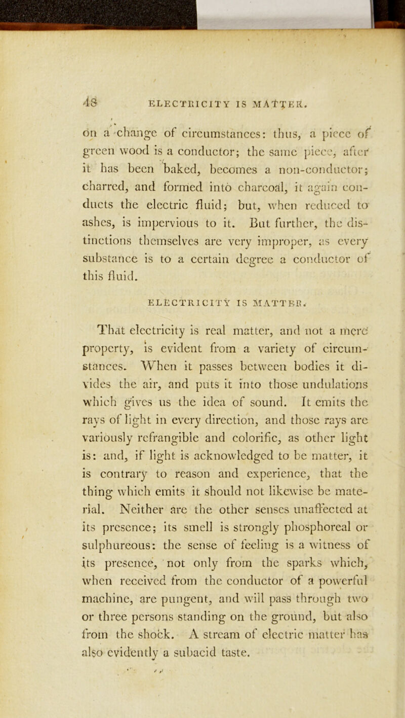 4s ELECTRICITY IS MAt':pER. I ■ V on a'cliange of circumstances: thus, a piece of green wood is a conduetor; the same piece^ after it has been baked^ becomes a non-conductor; charred, and formed into charcoal, it ap/ain cou- ducts the electric fluid; but, when reduced to ashes, is impervious to it. But further, the dis- tinctions themselves are very improper, as every substance is to a certain degree a conductor of this fluid. ELECTRICITY IS MATTER. That electricity is real matter, and not a mere’ property, is evident from a variety of circum- stances. When it passes between bodies It di- vides the air, and puts It into those undulations which gives us the idea of sound. It emits the rays of light in every direction, and those rays are variously refrangible and coloriflc, as other light is: and, if light is acknowledged to be matter, it is contrary to reason and experience, that the thing which emits it should not likewise be mate- rial. Neither are the other senses unafiected at its presence; Its smell is strongly phosphoreal or sulphureous: the sense of feeling is a witness of its presence, ' not only from the sparks which,- when received from the conductor of a powerful machine, are pungent, and will pass through two or three persons standing on the ground, but also from the shock. A stream of electric matter has also evidently a subacid taste.