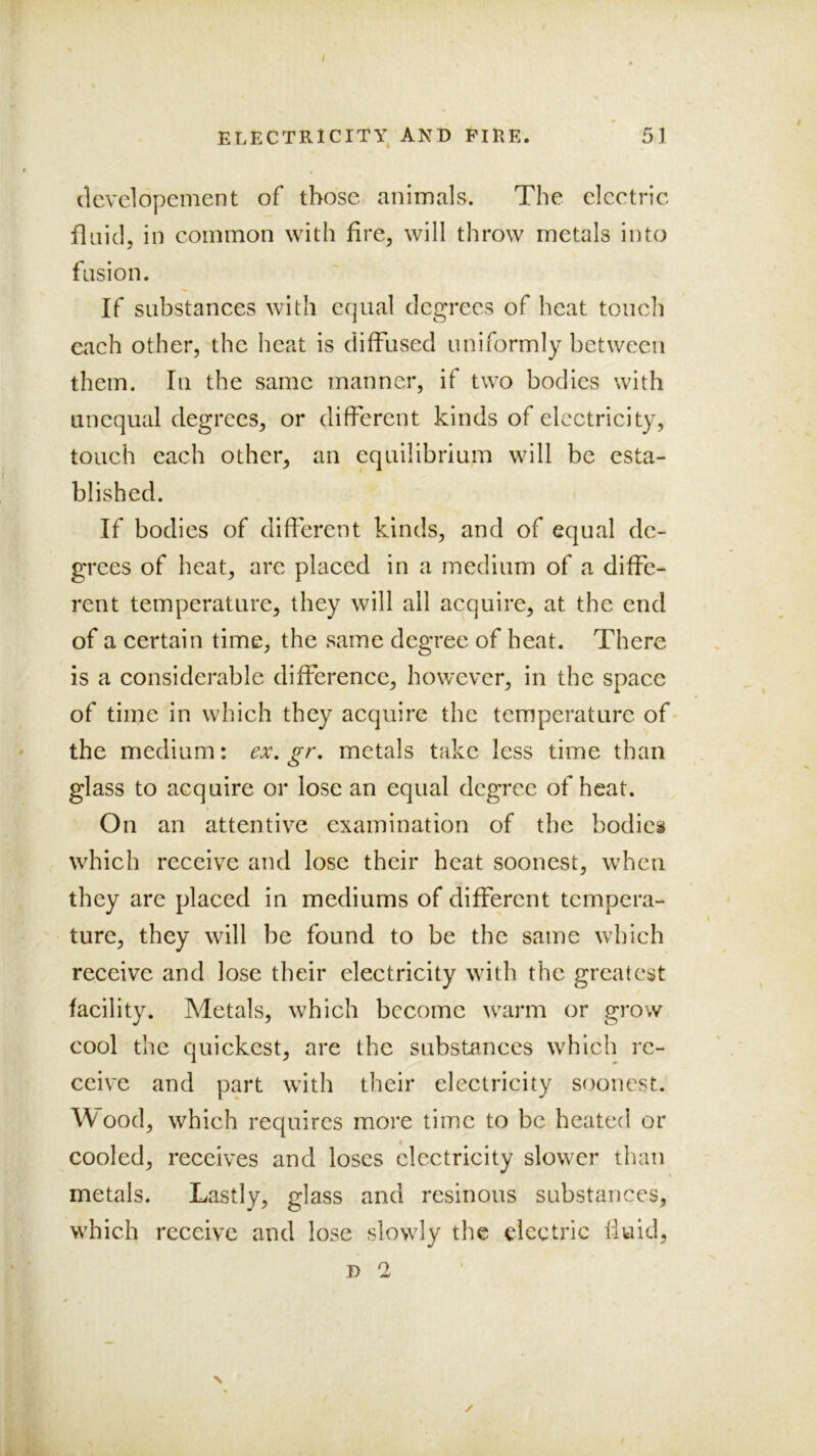 I ELECTRICITY AND FIRE. 51 dcvdopement of those animals. The electric fluid, in common with fire, will throw metals into fusion. If substances with equal degrees of heat touch each other, the heat is diffused uniformly between them. In the same manner, if two bodies with unequal degrees, or different kinds of electricity, touch each other, an equilibrium will be esta- blished. If bodies of different kinds, and of equal de- grees of heat, arc placed in a medium of a diffe- rent temperature, they will all acquire, at the end of a certain time, the same degree of heat. There is a considerable difference, however, in the space of time in which they acquire the temperature of- the medium: ex, gr, metals take less time than glass to acquire or lose an equal degree of heat. On an attentive examination of the bodies which receive and lose their heat soonest, when they are placed in mediums of different tempera- ture, they will be found to be the same which receive and lose their electricity with the greatest facility. Metals, which become warm or grow cool the quickest, are the substances which re- ceive and part with their electricity soonest. Wood, which requires more time to be heated or cooled, receives and loses electricity slower than metals. Lastly, glass and resinous substances, which receive and lose slowly the electric fluid, D 2 ✓ N