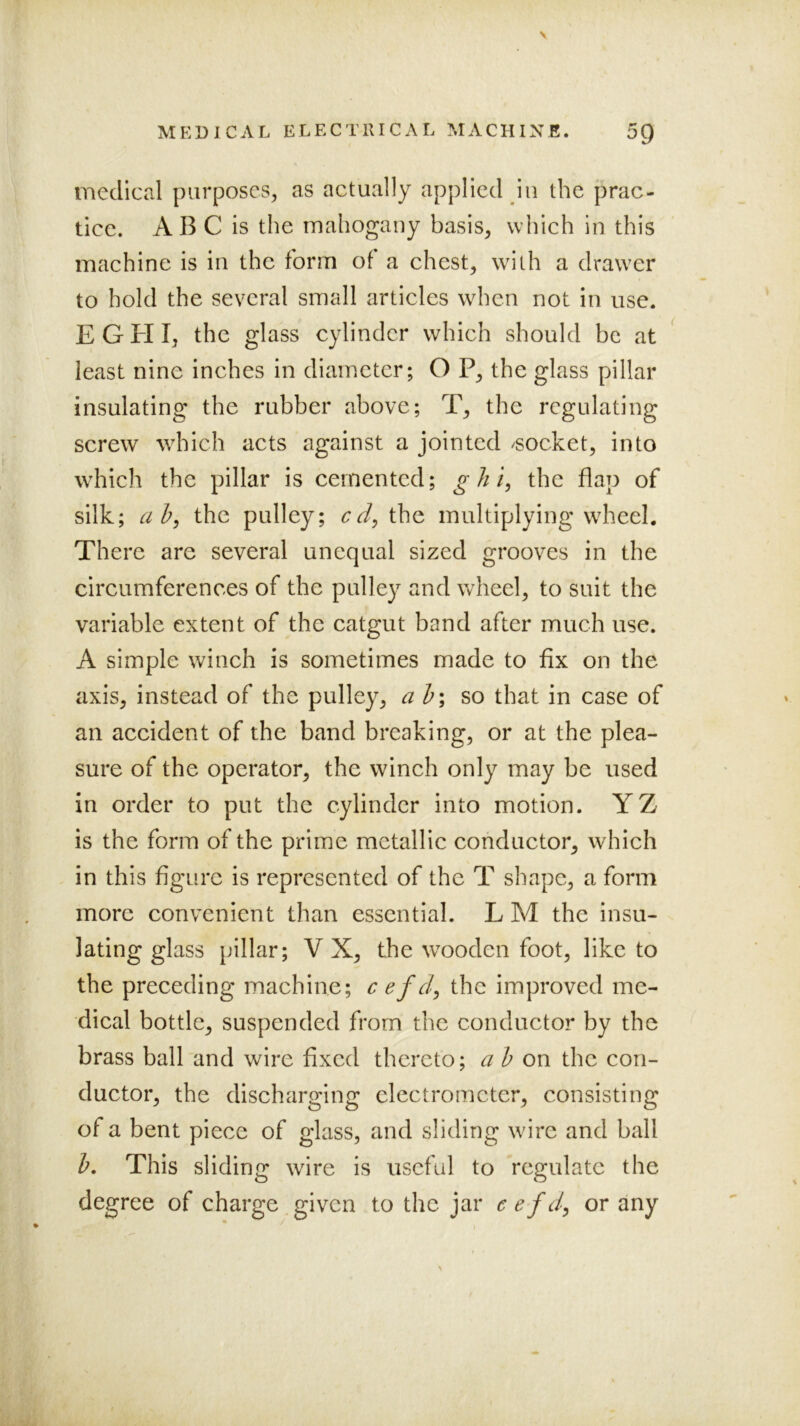 medical purposes;, as actually applied in the prac- tice. AB C is the mahogany basis, which in this machine is in the form of a chest, with a drawer to hold the several small articles when not in use. EGHI, the glass cylinder which should be at least nine inches in diameter; O P, the glass pillar insulating the rubber above; T, the regulating screw which acts against a jointed /socket, into which the pillar is cemented; ^///, the flap of silk; the pulley; the multiplying wheel. There are several unequal sized grooves in the circumferences of the pulley and wheel, to suit the variable extent of the catgut band after much use. A simple winch is sometimes made to fix on the axis, instead of the pulley, a so that in case of an accident of the band breaking, or at the plea- sure of the operator, the winch only may be used in order to put the cylinder into motion. YZ is the form of the prime metallic conductor, which in this figure is represented of the T shape, a form more convenient than essential. L M the insu- lating glass pillar; V X, the wooden foot, like to the preceding machine; c efd, the improved me- dieal bottle, suspended from the conductor by the brass ball and wire fixed thereto; a b on the con- ductor, the discharging electrometer, consisting of a bent piece of glass, and sliding wire and ball h. This sliding wire is useful to regulate the degree of charge given to the jar e efd^ or any