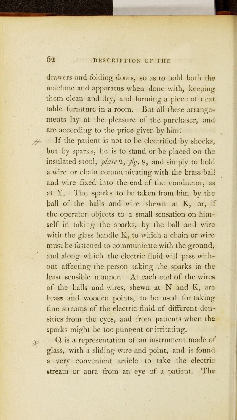 t drawers and folding doors, so as to hold both tli€ machine and apparatus when done with, keeping them clean and dry, and forming a piece of neat table furniture in a room. But all these arrange- ments lay at the pleasure of the purchaser, and are according to the price given by him. If the patient is not to be electrified by shocks, but by sparks, he is to stand or be placed on the insulated stool, plaU 2, Jig. 8, and simply to hold a wire or chain communieating with the brass ball and wire fixed into the end of the conductor, as at Y. The sparks to be taken from him by the ball of the balls and wire shewn at K, or, if the operator objects to a small sensation on him- . self in taking the sparks, by the ball and wire with the glass handle K, to which a chain or wire must be fastened to communicate with the ground, and along which the electric fluid will pass with- out affecting the person taking the sparks in the least sensible manner. At each end of the wires of the balls and wires, shewn ^at N and K, are brass and wooden points, to be used for taking fine streams of the electric fluid of different den- sities from the eyes, and from patients when the sparks might be too pungent or irritating. Q is a representation of an instrument made of glass, with a sliding wire and point, and is found a very convenient article to take the electric stream or aura from an eye of a patient. The