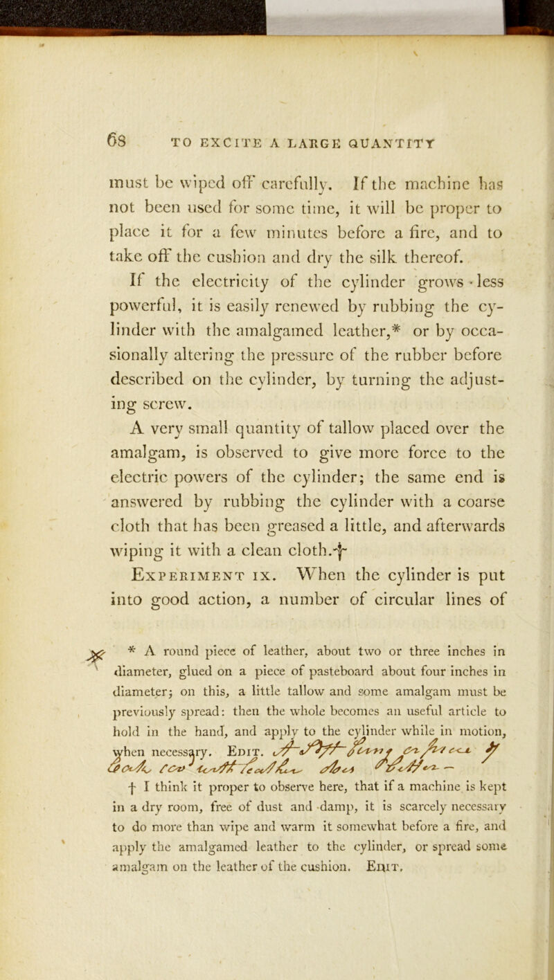 -fc 6s TO EXCITE A LAEGE QUANTITY must be wiped off carefully. If the machine has not been used for some time, it will be proper to place it for a few minutes before a fire, and to take off the cushion and dry the silk thereof. If the electrieity of the cylinder grows - less powerful, it is easily renewed by rubbing the cy- linder with the amalgamed leather,^ or by occa- sionally altering the pressure of the rubber before described on the cylinder, by turning the adjust- ing screw. A very small quantity of tallow placed over the amalgam, is observed to give more force to the electric powers of the cylinder; the same end is ' answered by rubbing the cylinder with a coarse cloth that has been (greased a little, and afterwards wiping it with a clean cloth. Experiment ix. When the cylinder is put into good action, a number of circular lines of ^ * A round piece of leather, about two or three inches in ' diameter, glued on a piece of pasteboard about four inches in diameter; on this, a little tallow and some amalgam must be previously spread: then the whole becomes an useful article to hold in the hand, and apply to the cylinder while in motion, when necessary. Edit. t I think it proper to observe here, that if a machine is kept in a dry room, free of dust and -damp, it is scarcely necessary to do more than wipe and warm it somewhat before a fire, and apply the amalgamed leather to the cylinder, or spread some amalgam on the leather of the cushion. Eqit, 1