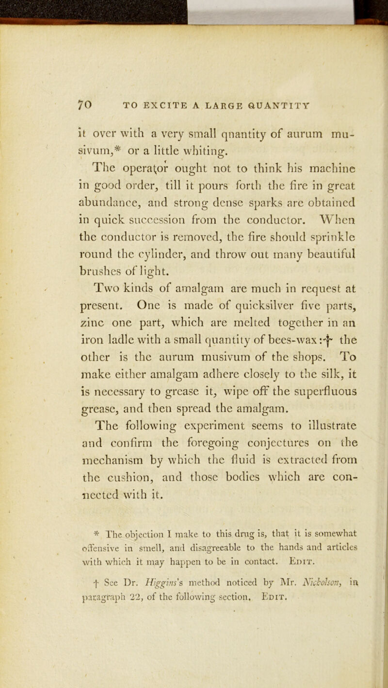 it over with a very small quantity of aurum mu- sivum^* or a little whiting. The operator ought not to think his machine in good order^ till it pours forth the hre in great abundance, and strong dense sparks are obtained in quick succession from the conductor. When the conductor is removed, the hre should sprinkle round the cylinder, and throw out many beautiful brushes of light. Two kinds of amalgam are much in request at present. One is made of quicksilver five parts, zinc one part, which are melted together in an iron ladle with a small quantity of bees-waxthe other is the aurum musivum of the shops. To make either amalgam adhere closely to the silk, it is necessary to grease it, wipe off the superfluous grease, and then spread the amalgam. The following experiment seems to illustrate and confirm the foregoing conjectures on the mechanism by which the fluid is extracted from the cushion, and those bodies which are con- nected with it. * The objection I make to this drug is, that it is somewhat oifensive in smell, and disagreeable to the hands and articles with which it may happen to be in contact. Edit. f See Dr. Higg-ms's method noticed by Mr. Kkholsojii in paragraph 22, of the following section. Edit,