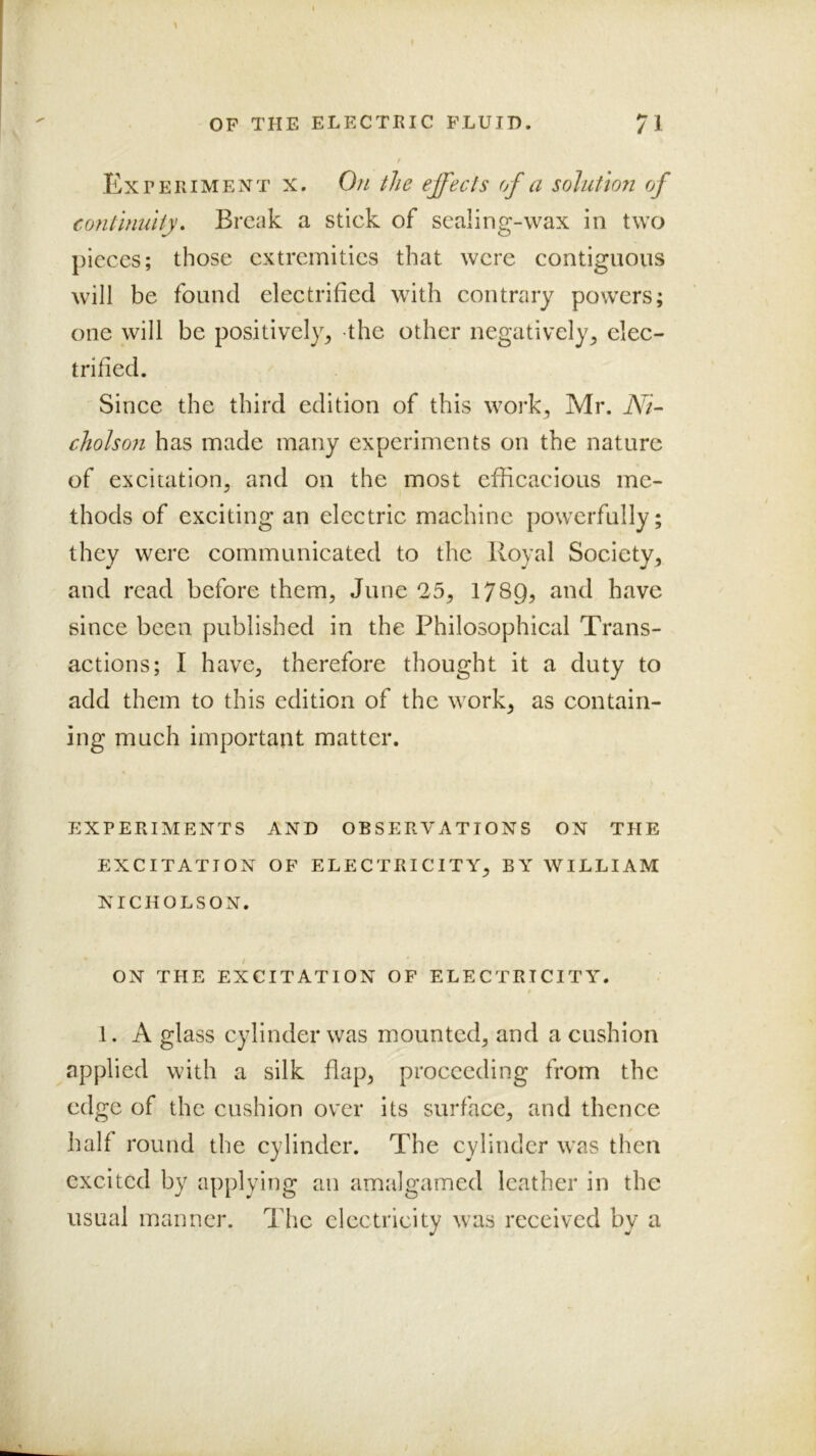 1 r OF THE ELECTEIC FLUID. 71 I .Exteriment X. On the effects of a solution of continuity. Break a stick of sealing-wax in two pieces; those extremities that were contiguous will be found electrified with contrary powers; one will be positively^ the other negatively^ elec- trified. ' Since the third edition of this work, Mr. Ni- cholson has made many experiments on the nature of excitation, and on the most efficacious me- thods of exciting an electric machine powerfully; they were communicated to the Royal Society, and read before them, June 25, 1789^ and have since been published in the Philosophical Trans- actions; I have, therefore thought it a duty to add them to this edition of the work, as contain- ing much important matter. EXPERIMENTS AND OBSERVATIONS ON THE EXCITATION OF ELECTRICITY, BY WILLIAM NICHOLSON. ON THE EXCITATION OF ELECTRICITY. 1. A glass cylinder was mounted, and a cushion applied with a silk flap, proceeding from the edge of the cushion over its surface, and thence half round the cylinder. The cylinder was then excited by applying an amalgamed leather in the usual manner. The electricity was received by a