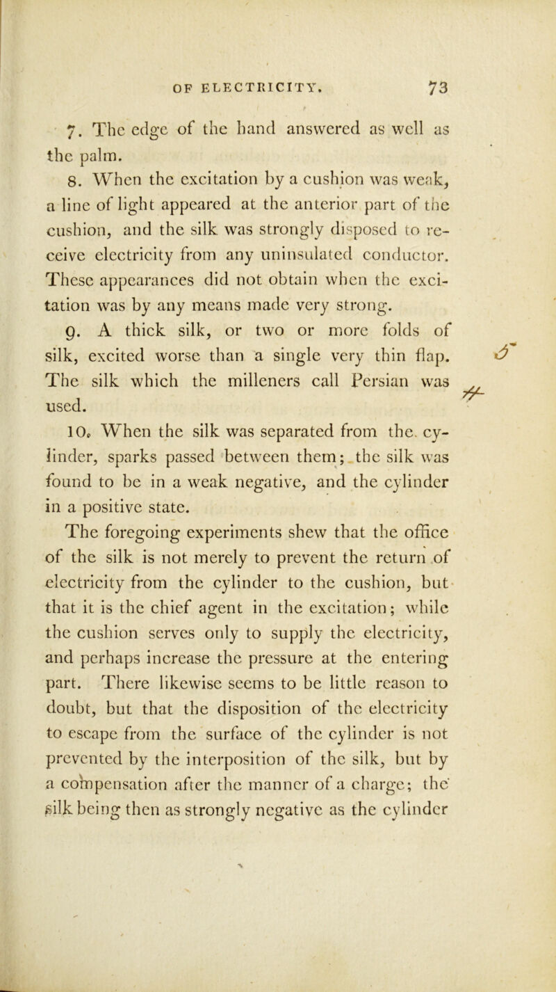 ' 7. The edge of the hand answered as well as the palm. 8. When the exeitation by a eushion was weak, a line of light appeared at the anterior part of the cushion, and the silk was strongly disposed to re- ceive electricity from any iminsalated conductor. These appearances did not obtain when the exci- tation was by any means made very strong. 9. A thick silk, or two or more folds of silk, excited worse than a single very thin flap. The silk which the milleners call Persian was used. 10s When the silk was separated from the. cy- linder, sparks passed between them; the silk was found to be in a weak negative, and the cylinder in a positive state. The foregoing experiments shew that the office of the silk is not merely to prevent the return ,of electricity from the cylinder to the cushion, but- that it is the chief agent in the excitation; while the cushion serves only to supply the electricity, and perhaps increase the pressure at the entering part. There likewise seems to be little reason to doubt, but that the disposition of the electricity to escape from the surface of the cylinder is not prevented by the interposition of the silk, but by a compensation after the manner of a charge; the »silk being then as strongly negative as the cylinder