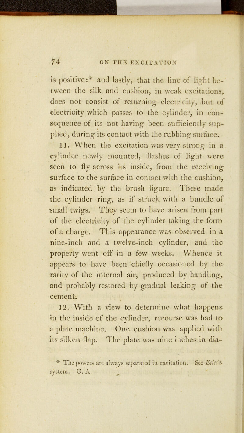 is positive:* and lastly, that the line of light be-- tween the silk and cushion, in weak exeitadons, does not consist of returning electricity, but of electricity which passes to the cylinder, in con- sequence of its not having been sufficiently snp- I ' plied, during its contact with the rubbing surface. 11. When the excitation was very strong in a cylinder newly mounted, flashes of light were seen to fly across its inside, from the receiving surface to the surface in contact with the cushion, as indicated by the brush figure. These made the cylinder ring, as if struck with a bundle of small twigs. They seem to have arisen from part of the electricity of the cylinder taking the form of a charge. This appearance was observed in a nine-inch and a twelve-inch cylinder, and the property went off in a few weeks. Whence it appears to have been chiefly occasioned by the rarity of the internal air, produced by handling, and probably restored by gradual leaking of the cement. 12. With a view to determine what happens in the inside of the cylinder, recourse was had to a plate machine. One cushion was applied with its silken flap. The plate was nine inches in dia- * The powers arc always separated lii excitation. See Eeks’s^ system. G. A.