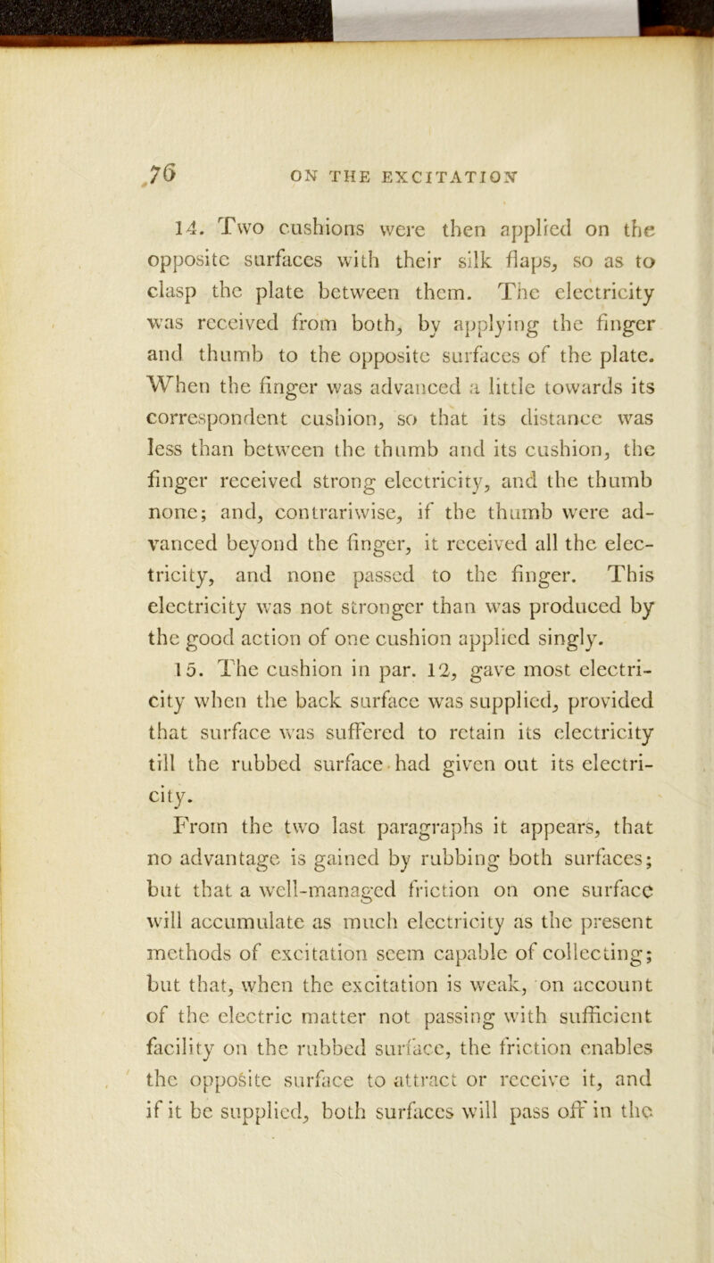 14. Two cushions were then applied on the opposite surfaces with their silk fiaps^ so as to clasp the plate between them. The electricity was received from both^ by applying the finger and thumb to the opposite surfaces of the plate. When the finger was advanced a little towards its correspondent eushion, so that its distance was less than between the thumb and its cushion, the finger received strong electricity, and the thumb none; and, contrariwise, if the thumb were ad- vanced beyond the finger, it received all the elec- tricity, and none passed to the finger. This electricity was not stronger than was produced by the good action of one cushion applied singly. 15. The cushion in par. 12, gave most electri- city when the back surface w^as supplied, provided that surface was suffered to retain its electricity till the rubbed surface had given out its electri- city. From the two last paragraphs it appears, that no advantage is gained by rubbing both surfiices; but that a w^ell-manae:ed friction on one surface O will accumulate as much electricity as the present methods of excitation seem capable of collecting; but that, when the excitation is weak, on account of the electric matter not passing with sufficient facility on the rubbed surface, the friction enables the opposite surface to attract or receive it, and if it be supplied, both surfaces will pass off in the