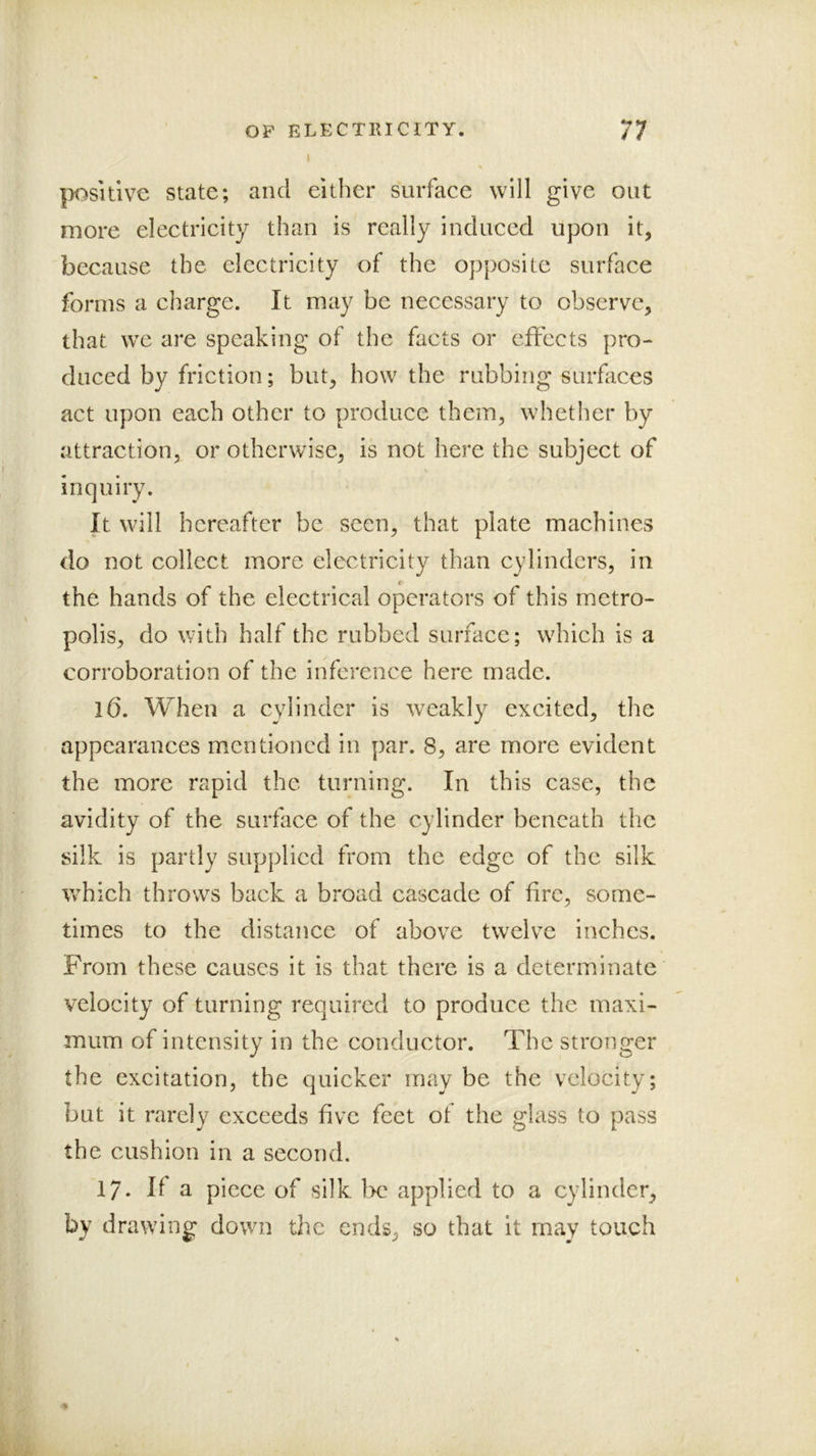 |X^sitive state; and either surface will give out more electricity than is really induced upon it, because the electricity of the opposite surface forms a charge. It may be necessary to observe, that we are speaking of the facts or effects pro- duced by friction; but, how the rubbing surfaces act upon each other to produce them, whether by attraction, or otherwise, is not here the subject of inquiry. It will hereafter be seen, that plate machines do not collect more electricity than cylinders, in the hands of the electrical operators of this metro- polis, do with half the rubbed surface; which is a corroboration of the inference here made. 16. When a cylinder is weakly excited, the appearances mentioned in par. 8, are more evident the more rapid the turning. In this case, the avidity of the surface of the cylinder beneath the silk is partly supplied from the edge of the silk which throws back a broad cascade of fire, some- times to the distance of above twelve inches. From these causes it is that there is a determinate velocity of turning required to produce the maxi- mum of intensity in the conductor. The stronger the excitation, the quicker may be the velocity; but it rarely exceeds five feet of the glass to pass the cushion in a second. 17. If a piece of silk be applied to a cylinder, by drawing down the ends, so that it may touch