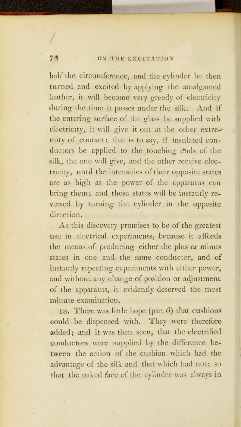 half the circumference, and the cylinder be then turned and excited by applying the amalgained leather, it will become very greedy of electricity during the time it passes under the silk. And if the entering surfice of the glass be supplied with electricity, it will give it out at the other extre- mity of contact; that is to say, if insulated con- ductors be applied to the touching c^kIs of the silk, the one will give, and the other receive elec- tricity, until the intensities of their opposite states are as high as the power of the apparatus can bring them; and these states will be instantly re- versed by turning the cylinder in the opposite direction. As this discovery promises to be of the greatest use in electrical experiments, because it affords the means of producing either the plus or minus states in one and the same conductor, and of instantly repeating experiments with either power, and without any change of position or adjustment of the apparatus, it evidently deserved the most minute examination. 18. There was little hope (par. (5) that cushions could be dispensed with. They were therefore added; and it was then seen, that the electrified conductors were supplied by the difference be- tween the action of the cushion which had the advantage of the silk and that which had not; so that the naked face of the cylinder was always in