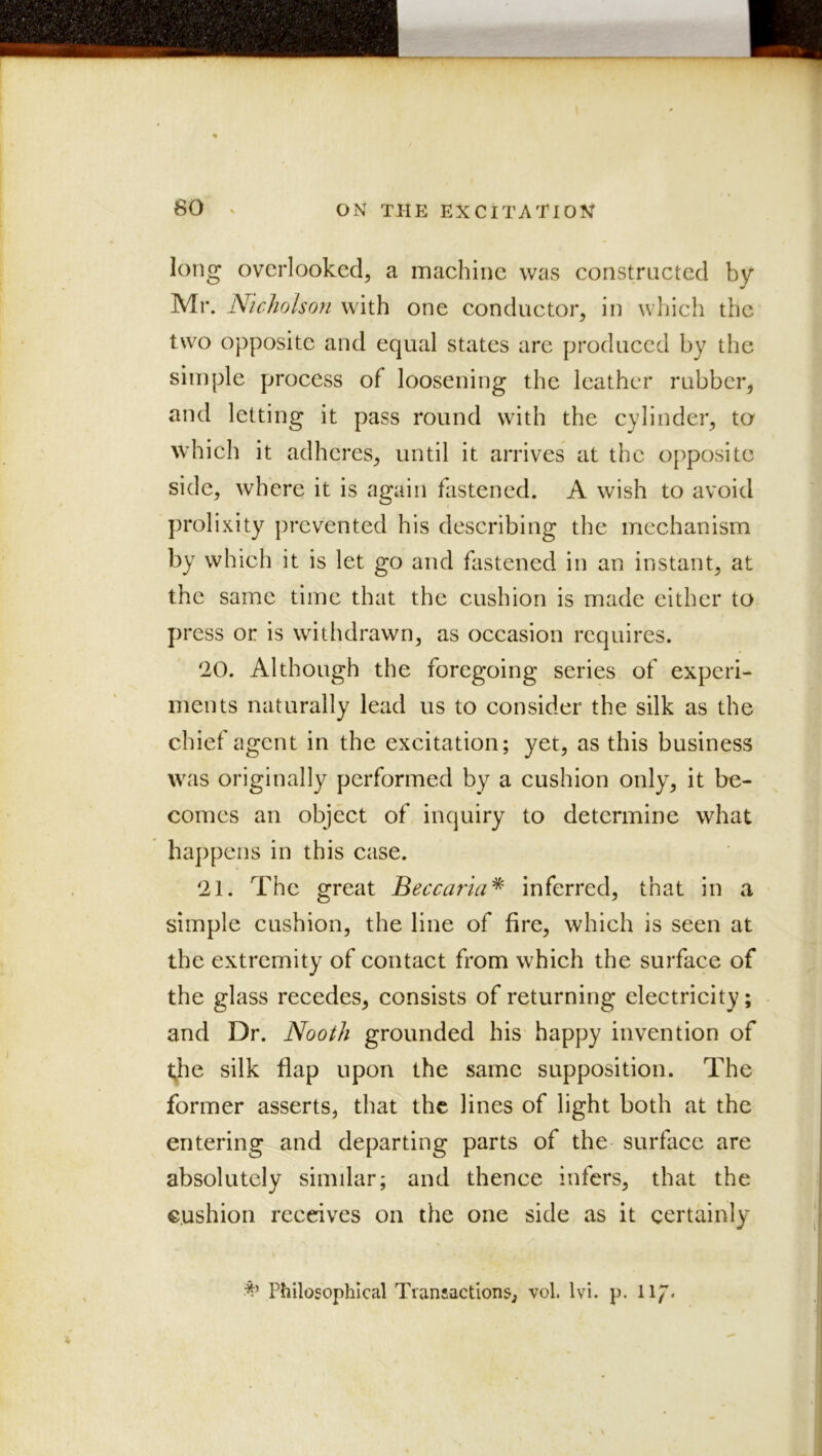 long overlooked, a maehine was constructed by Mr. Nicholson with one eonductor, in which the two opposite and equal states are produced by the simple process of loosening the leather rubber, and letting it pass round with the cylinder, to which it adheres, until it arrives at the opposite side, where it is again fastened. A wish to avoid prolixity prevented his describing the mechanism by which it is let go and fastened in an instant, at the same time that the cushion is made either to press or is withdrawn, as occasion requires. 20. Although the foregoing series of experi- ments naturally lead us to consider the silk as the chief agent in the excitation; yet, as this business was originally performed by a cushion only, it be- comes an object of inquiry to determine what ha])pens in this case. 21. The great Beccaria^ inferred, that in a simple cushion, the line of fire, which is seen at the extremity of contact from which the surface of the glass recedes, consists of returning electricity; and Dr. Nooth grounded his' happy invention of t;he silk flap upon the same supposition. The former asserts, that the lines of light both at the entering and departing parts of the surface are absolutely similar; and thence infers, that the cushion receives on the one side as it certainly ^^VPhilosophlcal Tran!saction&, vol. Ivi. p. l\J.