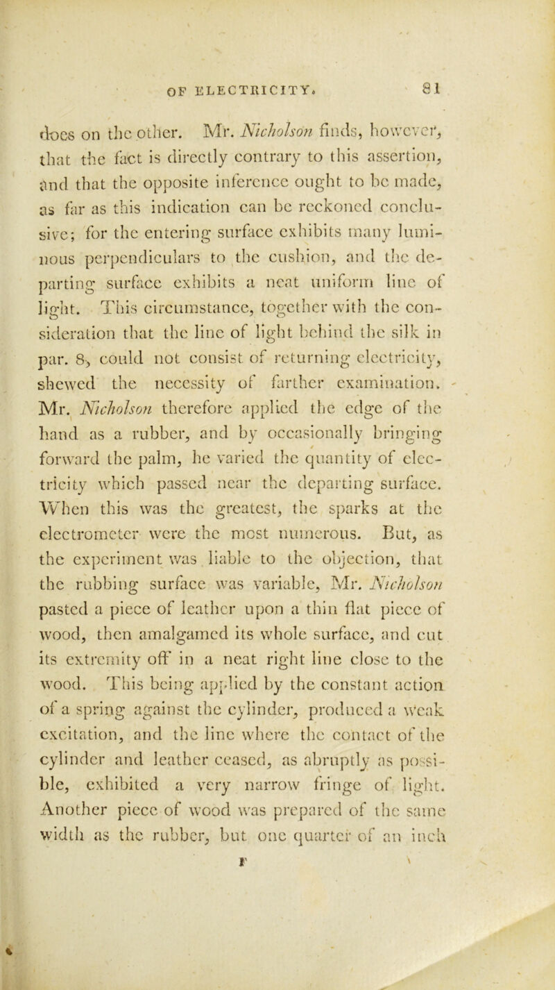 / docs on the other. Mr. Nicholson finds, however^ that the fact is directly contrary to tliis assertion^ mid that the opposite inference ought to be madc% as far as this indication can be reckoned conclu- sive; for the entering surface exhibits many lumi- nous perpendiculars to ^the cushion, and the de- parting surface exhibits a neat uniform line of light. This circumstance, together with the con- sideration that the line of light behind the silk in par. 8, could not consist of returning electricity, shewed the necessity of farther examination. ^ Mr.^ Nicholson therefore applied the edge of tlie hand as a rubber, and by occasionally bringing / forward the palm, he varied the quantity of elec- tricity which passed near the departing surface. Vv^hen this was the greatest, the sparks at the electrometer were the most numerous. But, as the experiment was liable to the objection, tluit the rubbing surface was variable, Mr. Nicholson pasted a piece of leather upon a thin flat piece of wood, then amalgamcd its whole surface, and cut its exti'crnity off in a neat right line close to the wood. This being applied by the constant action of a spring against the cylinder, produced a weak excitation, and the line where the contact of the cylinder and leather ceased, as abruptly as possi- ble, exhibited a very narrow fringe of light. Another piece of wood was prepared of the same width as the rubber, but one quarter of an inch % I